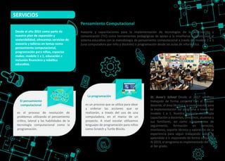 Asesoría y capacitaciones para la implementación de tecnologías de la información y
comunicación (TIC) como herramientas pedagógicas de apoyo a la enseñanza y aprendizaje al
sistema educa�vo con la metodología de pensamiento computacional a través del modelo 1 a 1
(una computadora por niño y docente) o programación desde las aulas de informá�ca.
Pensamiento Computacional
SERVICIOS
es el proceso de resolución de
problemas u�lizando el pensamiento
crí�co, lateral y las habilidades de la
tecnología computacional como la
programación.
El pensamiento
computacional es un proceso que se u�liza para idear
y ordenar las acciones que se
realizarán, a través del uso de una
computadora, en el marco de un
proyecto. A nivel escolar u�lizamos
lenguajes de programación para niños
como Scratch y Turtle Blocks.
La programación
Desde el año 2016 como parte de
nuestro plan de expansión y
sostenibilidad, ofrecemos servicios de
asesoría y talleres en temas como
pensamiento computacional,
programación para niños, espacios
maker, modelo 1 a 1, educación e
inclusión ﬁnanciera y robó�ca
educa�va.
St. Anne’s School Desde el 2017 venimos
trabajado de forma conjunta con el equipo
docente, el área técnica y la coordinación para
la implementación del programa a través del
modelo 1 a 1. Nuestra asesoría contempla
capacitación a docentes, direc�vos, alumnos y
sus familiares, así como componentes de
seguimiento, formación en servicios,
monitoreo, soporte técnico y valoración de la
experiencia para seguir trabajando sobre lo
aprendido e ir mejorando de forma conjunta.
Al 2019, el programa es implementado del 1er
al 3er grado.
 