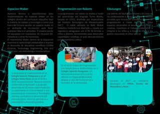 Asesoría técnica y capacitaciones para
implementación de espacios Maker en los
colegios dentro del currículum educa�vo bajo
la materia de trabajo y tecnología o como club
fuera del horario escolar. Un espacio maker es
un ambiente de co-creación para llevar
cualquier idea a un proto�po. El espacio puede
ser equipado con impresoras 3D, escaners 3D,
fresadoras y otras herramientas.
El movimiento Maker dentro de la educación
incen�va el aprendizaje colabora�vo e impulsa
el desarrollo de disciplinas cien�ﬁcas STEAM
(Science, Technology, Engineering, Arts and
Math) con una metodología interdisciplinar.
Espacios Maker
La programación con robots se realiza a través
del aprendizaje del lenguaje Turtle Blocks,
basado en LOGO, diseñado por especialistas
del Ins�tuto Tecnológico de Massachuse�s
(MIT). El robot u�lizado es RoDI (Robot
Didác�co Inalámbrico) diseñado y creado por
ingenieros paraguayos con el ﬁn de brindar a
niños y jóvenes herramientas para desarrollar
capacidades crea�vas, el auto descubrimiento
y el pensamiento crí�co.
Programación con Robots
Los talleres de EduJuegos ofrecen a los hijos de
los colaboradores y direc�vos de las empresas
jornadas que introducen conceptos básicos de
programación a través del juego. Estos
espacios desarrollan el pensamiento crí�co y
crea�vo, incen�van el trabajo colabora�vo e
integran a los niños y, a través de ellos, a sus
padres mejorando el clima laboral.
EduJuegos
La propuesta es implementada en el
Colegio Japonés Paraguayo y en el
Colegio Santa Elena desde el 2018 y
2019 respec�vamente. Nuestra asesoría
contempla un facilitador a cargo del
desarrollo de las clases supervisado por
un especialista en Cultura Maker y una
especialista en Educación y Tecnologías.
Además, contempla el desarrollo del
plan educa�vo, informes periódicos y
capacitación a docentes y padres.
En el 2018, Clubes de Programación
con Robots fueron desarrollados en el
Colegio Japonés Paraguayo con
alumnos de primer ciclo y en las
oﬁcinas en Itagua de Iris S.A.I.C.
dirigido a hijos de funcionarios e
invitados de la comunidad.
Durante el 2017 se realizaron
EduJuegos en IDESA, Centro del
Neumá�co y Nexo.
 