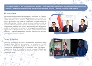 Richard Cula�a
Reconocido líder internacional en innovación y aprendizaje. Su trabajo se
ha centrado en la u�lización de tecnología para acelerar la innovación en el
ámbito educa�vo, de las empresas y del gobierno. Fue director de la
Oﬁcina de Tecnología en la Educación a nivel federal durante el gobierno de
Obama. En ese rol se enfocó en expandir la conec�vidad a internet de las
escuelas de todo el país, promoviendo la personalización de la educación y
desarrollando un plan de plan nacional tecnología educa�va. Actualmente
es CEO de la Sociedad Internacional de Tecnología Educa�va (ISTE), una
organización sin ﬁnes de lucro a nivel mundial que busca transformar la
enseñanza y el aprendizaje e innovar mediante la introducción de nuevas
tecnologías en el sistema educa�vo.
Tomás de Camino
Cien�ﬁco, emprendedor y músico. Es co-fundador y co-director de la
Fundación Costa Rica para la Innovación, y co-fundador de Inventoría
(laboratorio de fabricación digital). Co-Director de la especialidad en
Innovación y emprendimiento de la Universidad Lead. Fue Director y
fundador del centro de inves�gación para la innovación (CINNO), y el
fundador del primer laboratorio de fabricación digital de Costa Rica,
Universidad Veritas.
Para celebrar nuestros 10 años de vida ins�tucional invitamos a Paraguay a expertos internacionales en materia de tecnología e innovación
educa�va a que par�ciparan de conferencias abiertas, talleres, entrevistas en prensa y reuniones estratégicas con el gobierno.
 