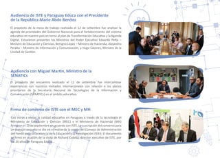 El propósito de la mesa de trabajo realizada el 12 de se�embre fue analizar la
agenda de prioridades del Gobierno Nacional para el fortalecimiento del sistema
educa�vo en nuestro país en torno al plan de Transformación Educa�va y la Agenda
Digital. Estuvieron presentes los Ministros del Poder Ejecu�vo Eduardo Pe�a –
Ministro de Educación y Ciencias, Benigno López – Ministro de Hacienda, Alejandro
Peralta – Ministro de Información y Comunicación, y Hugo Cáceres, Ministro de la
Unidad de Ges�ón.
Con miras a elevar la calidad educa�va en Paraguay a través de la tecnología el
Ministerio de Educación y Ciencias (MEC) y el Ministerio de Hacienda (MH)
ﬁrmaron el 13 de sep�embre un acuerdo con ISTE. La suscripción del convenio para
un trabajo conjunto se dio en el marco de la sesión del Consejo de Administración
del Fondo para la Excelencia de la Educación y la Inves�gación (FEEI). El documento
se ﬁrmó en ocasión de la visita de Richard Cula�a, director ejecu�vo de ISTE, por
los 10 años de Paraguay Educa.
Firma de convenio de ISTE con el MEC y MH
Audiencia de ISTE y Paraguay Educa con el Presidente
de la República Mario Abdo Benítez
El propósito del encuentro realizado el 12 de se�embre fue intercambiar
experiencias con nuestros invitados internacionales con relación a los planes
prioritarios de la Secretaría Nacional de Tecnologías de la Información y
Comunicación (SENATICs) en el ámbito educa�vo.
Audiencia con Miguel Mar�n, Ministro de la
SENATICs
 