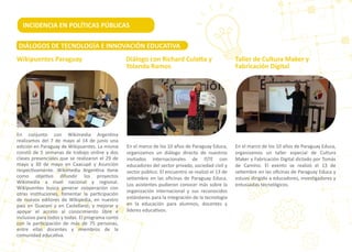 En conjunto con Wikimedia Argen�na
realizamos del 7 de mayo al 14 de junio una
edición en Paraguay de Wikipuentes. La misma
constó de 5 semanas de trabajo online y dos
clases presenciales que se realizaron el 29 de
mayo y 30 de mayo en Caacupé y Asunción
respec�vamente. Wikimedia Argen�na �ene
como obje�vo difundir los proyectos
Wikimedia a nivel nacional y regional.
Wikipuentes busca generar cooperación con
otras ins�tuciones, fomentar la par�cipación
de nuevos editores de Wikipedia, en nuestro
país en Guaraní y en Castellano; y mejorar y
apoyar el acceso al conocimiento libre e
inclusivo para todos y todas. El programa contó
con la par�cipación de más de 75 personas,
entre ellas docentes y miembros de la
comunidad educa�va.
En el marco de los 10 años de Paraguay Educa,
organizamos un diálogo directo de nuestros
invitados internacionales de ISTE con
educadores del sector privado, sociedad civil y
sector público. El encuentro se realizó el 13 de
se�embre en las oﬁcinas de Paraguay Educa.
Los asistentes pudieron conocer más sobre la
organización internacional y sus reconocidos
estándares para la integración de la tecnología
en la educación para alumnos, docentes y
líderes educa�vos.
En el marco de los 10 años de Paraguay Educa,
organizamos un taller especial de Cultura
Maker y Fabricación Digital dictado por Tomás
de Camino. El evento se realizó el 13 de
se�embre en las oﬁcinas de Paraguay Educa y
estuvo dirigido a educadores, inves�gadores y
entusiastas tecnológicos.
Diálogo con Richard Cula�a y
Yolanda Ramos
Taller de Cultura Maker y
Fabricación Digital
INCIDENCIA EN POLÍTICAS PÚBLICAS
Wikipuentes Paraguay
DIÁLOGOS DE TECNOLOGÍA E INNOVACIÓN EDUCATIVA
 