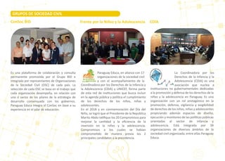 Es una plataforma de colaboración y consulta
permanente promovida por el Grupo BID e
integrada por representantes de Organizaciones
de la Sociedad Civil (OSC) de cada país. La
selección de cada OSC se basa en el trabajo que
cada organización desempeña, en relación con
uno o varios de los pilares de la estrategia de
desarrollo consensuada con los gobiernos.
Paraguay Educa integra el ConSoc en base a su
experiencia en el pilar de educación.
CDIAConSoc BID
GRUPOS DE SOCIEDAD CIVIL
Frente por la Niñez y la Adolescencia
Paraguay Educa, en alianza con 17
organizaciones de la sociedad civil
y con el acompañamiento de la
Coordinadora por los Derechos de la Infancia y
la Adolescencia (CDIA) y UNICEF, forma parte
de esta red de ins�tuciones que busca incluir
en la agenda pública y polí�ca el cumplimiento
de los derechos de los niños, niñas y
adolescentes.
En el 2018 y en conmemoración del Día del
Niño, se logró que el Presidente de la República
Marito Abdo ra�ﬁque los 20 Compromisos para
mejorar la can�dad y la eﬁciencia de la
inversión en la niñez y la adolescencia.
Compromisos a los cuales se habían
comprome�do de manera previa los 2
principales candidatos a la presidencia.
La Coordinadora por los
Derechos de la Infancia y la
Adolescencia (CDIA) es una
asociación que nuclea a
ins�tuciones no gubernamentales dedicadas
a la promoción y defensa de los derechos de la
niñez y la adolescencia en Paraguay. Es una
organización con un rol protagónico en la
promoción, defensa, vigilancia y exigibilidad
de derechos de los niños, niñas y adolescentes
propiciando además espacios de diseño,
ejecución y monitoreo de las polí�cas públicas
orientadas al sector de infancia y
adolescencia. Está integrada por 34
organizaciones de diversos ámbitos de la
sociedad civil organizada, entre ellas Paraguay
Educa.
 