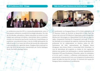 La conferencia anual de ISTE es reconocida globalmente como la
más grande conferencia mundial de tecnología educa�va. Por más
de tres décadas, educadores y líderes educa�vos se reúnen en este
espacio para par�cipar de talleres, intercambiar ideas y establecer
vínculos con visionarios que buscan transformar el aprendizaje y la
enseñanza. La conferencia atrae a más de 16.000 par�cipantes de
todo el mundo. En el marco de la ﬁrma del acuerdo de colaboración
y para planiﬁcar los siguientes pasos, Paraguay Educa par�cipó en
junio del 2018 del encuentro representado por Cecilia Rodríguez
Alcalá, Paz Peña y San�ago García.
En coordinación con Paraguay Educa, el 17 y 18 de se�embre en el
PTF Business Center de Asunción se desarrolló el Taller Train the
Trainers del curso de ISTE Mentores Capacitados para la Integración
Efec�va de la Tecnología en el Aprendizaje © (ECEL por sus siglas en
inglés, Empowered Coaching for Empowered Learning). El mismo
fue diseñado con el propósito de capacitar al personal de desarrollo
profesional de los colaboradores en América La�na de ISTE.
Par�ciparon del taller representantes de Paraguay Educa
(Paraguay), Aula Ac�va (Chile) y Universidad ICESI (Colombia). La
ruta de aprendizaje del programa se divide en tres segmentos
dis�ntos que ayudan a los par�cipantes a: asimilar rápidamente los
Estándares ISTE para Estudiantes y Docentes; aplicar los estándares
al rol de coach o mentor; y reﬂexionar profundamente sobre el
pensamiento computacional como una competencia fundamental a
través de todas las áreas del currículo. 13 mentores del equipo de
Paraguay Educa completaron la cer�ﬁcación.
ISTEConference2018-Chicago Taller deISTEparaMentoresdeAméricaLa�na
 