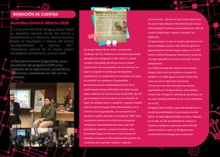 El 13 de junio del 2018, Paraguay Educa realizó
su Asamblea General donde dio lectura y
consideración a su Memoria, Balance General,
Estado de Resultados e Informe del Síndico
correspondientes al ejercicio 2017.
Par�ciparon, además de los socios, aliados
estratégicos, benefactores, prensa y staﬀ.
Al ﬁnal del encuentro Sergio Britos, joven
beneﬁciario del programa UCPN y hoy
facilitador de la organización, compar�ó su
experiencia y tes�monios de vida con los
asistentes.
Asamblea General Abierta 2018
Soy Sergio Manuel Britos Núñez, actualmente
Facilitador del CTS. Pertenezco a la primera promoción
egresada con el programa UCPN, recibí mi cuando
cursaba el 6to grado, fue ahí que tuve mi primer
contacto con una computadora, en ese momento no
llegué a imaginar el cambio que tal dispositivo
produciría en mí, simplemente la curiosidad y las ganas
de aprender me condujeron al aprendizaje.
Recuerdo la primera implementación de la XO en
nuestro grado se hacía difícil para el profesor ya que
todos sentíamos las mismas ansias de aprender, fue ahí
que el profesor al ver mi avance con la utilización de
Sugar me designó como su ayudante. Luego fui invitado
a formar parte del grupo Niños Dinamizadores, en la
primera y en la segunda fase, esos encuentros me
ayudaron a poder aprender el concepto de "líder" para
su posterior práctica. En el 2010 con un grupo de
compañeros dinamizadores buscamos algo más,
buscábamos explorar y conocer al máximo cómo
funcionaba Sugar, fue ahí que se creó el grupo XO
Evolution, un grupo de niños-adolescentes quienes nos
reuníamos para aprender, explorar y aﬁanzar
RENDICIÓN DE CUENTAS
conocimientos. Además de eso, lo más importante
de nuestro aprendizaje en Xo Evolution fue conocer
cómo compartir nuestros conocimientos con niños de
nuestra misma edad, mayores y también con
profesores.
Paraguay Educa no solo me ayudó a formarme en el
área tecnológica, desde el año 2012 me ofreció la
oportunidad de estudiar lengua inglesa en el CCPA
(Centro Cultural Paraguayo Americano) a través de
una beca obtenida, la cual en el año 2017 culminé
exitosamente.
En el 2014 participé del concurso internacional
Google Code-In del cual quedé en el puesto 10.
También en el 2016 apoyé el evento Python Day
como uno de los disertantes del evento.
Al transcurrir los años acompañé los eventos
organizados por Paraguay Educa, como talleres,
Scratch Day, Tortugarte, Colonias de Vacaciones, etc.
Así como también participé de los cursos impartidos
por el CTS.
Paraguay Educa brinda a cada niño beneﬁciario un
mundo de posibilidades, el cual produce muchos
frutos. Sin duda alguna produjo un antes y después
en mi vida, me dio la posibilidad de conocer el
mundo tecnológico y a personas sobresalientes
quienes inspiran a tener un Paraguay mejor
combinando la tecnología con la educación.
 