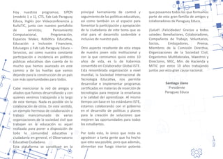 San�ago Llano
Presidente
Paraguay Educa
Hoy nuestros programas; UPCN
(modelo 1 a 1), CTS, Fab Lab Paraguay
Educa, Inglés por Videoconferencia y
KuñaTIC, junto con nuestro portafolio
de servicios; Pensamiento
Computacional, Programación,
Espacios Maker, Robó�ca Educa�va,
Educación e Inclusión Financiera,
EduJuegos y Fab Lab Paraguay Educa –
Servicios, así como nuestra constante
par�cipación e incidencia en polí�cas
públicas educa�vas dan cuenta de lo
mucho que hemos avanzado en este
camino y de las huellas que vamos
dejando para la construcción de un país
con más oportunidades para todos.
Cabe mencionar la red de amigos y
aliados que fuimos desarrollando y con
quienes venimos trabajando a lo largo
de este �empo. Nada es posible sin la
colaboración de otros. En este sen�do,
un ejemplo hermoso de colaboración y
trabajo mancomunado de varias
organizaciones de la sociedad civil que
trabajan en la educación es aquel
realizado para poner a disposición de
toda la comunidad educa�va y
ciudadanía en general, el Observatorio
Educa�vo Ciudadano.
Esta plataforma se cons�tuye en la
principal herramienta de control y
seguimiento de las polí�cas educa�vas,
así como también en el espacio para
fomentar la par�cipación y apropiación
de la ciudadanía de este tema que es
vital para el desarrollo sostenible e
inclusivo de nuestro país.
Otro aspecto resaltante de esta etapa
de nuestra joven vida ins�tucional y
con la que coronamos quizá estos 10
años de vida, es la de habernos
conver�do en Colaborador Global ISTE.
Esta renombrada organización a nivel
mundial, la Sociedad Internacional de
Tecnología Educa�va, nos permite
desarrollar e implementar programas
cer�ﬁcados en materias de inserción de
tecnologías para mejorar la enseñanza
y la calidad del aprendizaje. Al mismo
�empo con base en los estándares ISTE,
estamos colaborando con el gobierno
en el desarrollo de polí�cas y planes
para la creación de soluciones que
mejoren las oportunidades para todos
los estudiantes.
Por todo esto, lo único que resta es
agradecer a tanta gente que ha hecho
que esto sea posible, pero que además,
alimentan ese fuego interior potente
que poseemos todos los que formamos
parte de esta gran familia de amigos y
colaboradores de Paraguay Educa.
¡Salud! ¡Felicidades! Gracias a todos
ustedes: Benefactores, Colaboradores,
Compañeros de Trabajo, Voluntarios,
Socios, Embajadores, Prensa,
Miembros de la Comisión Direc�va,
Organizaciones de la Sociedad Civil,
Organismos Mul�laterales, Maestros y
Directores, MEC, Min. de Hacienda y
MITIC por estos 10 años trabajando
juntos por esta gran causa nacional.
 
