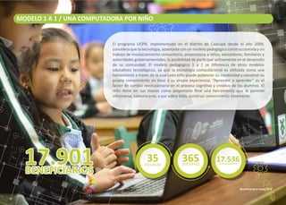 MODELO 1 A 1 / UNA COMPUTADORA POR NIÑO
El programa UCPN, implementado en el distrito de Caacupé desde el año 2009,
considera que la tecnología, aparejada con un modelo pedagógico construccionista y un
trabajo de involucramiento comunitario, proporciona a niños, educadores, familiares y
autoridades gubernamentales, la posibilidad de par�cipar ac�vamente en el desarrollo
de su comunidad. El modelo pedagógico 1 a 1 se diferencia de otros modelos
educa�vos tecnológicos, ya que la tecnología computacional es u�lizada como una
herramienta a través de la cual cada niño puede potenciar su crea�vidad y construir su
propio conocimiento en base a su propia experiencia. “Aprender a aprender” es el
factor de cambio revolucionario en el proceso cogni�vo y crea�vo de los alumnos. El
niño �ene en sus manos como propietario ﬁnal una herramienta que le permite
informarse, comunicarse, y por sobre todo, construir conocimiento libremente.
Beneﬁciarios a mayo 2019
17.536ESTUDIANTES
35ESCUELAS
365DOCENTES
 