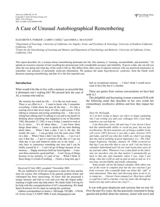 Neurocase (2006) 12, 35–49
Copyright © Taylor & Francis Group, LLC
ISSN: 1355-4795 print
DOI: 10.1080/13554790500473680
NNCS
A Case of Unusual Autobiographical Remembering
Unusual Autobiographical Remembering
ELIZABETH S. PARKER1
, LARRY CAHILL2
and JAMES L. MCGAUGH2
1
Department of Neurology, University of California, Los Angeles, Irvine, and Psychiatry & Neurology, University of Southern California,
California, USA
2
Center for the Neurobiology of Learning and Memory and Department of Neurobiology and Behavior, University of California, Irvine,
California, USA
This report describes AJ, a woman whose remembering dominates her life. Her memory is “nonstop, uncontrollable, and automatic.” AJ
spends an excessive amount of time recalling her personal past with considerable accuracy and reliability. If given a date, she can tell you
what she was doing and what day of the week it fell on. She differs from other cases of superior memory who use practiced mnemonics to
remember vast amounts of personally irrelevant information. We propose the name hyperthymestic syndrome, from the Greek word
thymesis meaning remembering, and that AJ is the first reported case.
Introduction
What would it be like to live with a memory so powerful that
it dominates one’s waking life? We present here the case of
AJ, a woman who told us:
My memory has ruled my life… . It is like my sixth sense …
There is no effort to it … I want to know why I remember
everything. I think about the past all the time… . It’s like a
running movie that never stops. It’s like a split screen. I’ll be
talking to someone and seeing something else … Like we’re
sitting here talking and I’m talking to you and in my head I’m
thinking about something that happened to me in December
1982, December 17, 1982, it was a Friday, I started to work at
Gs (a store)… . It’s all about dates… . I just know these
things about dates… . I used to spend all my time thinking
about dates… . When I hear a date, I see it, the day, the
month, the year… . I can go back over the years since 1980
on a date … When I hear a date I see the day… . I see it as I
saw it that day … I get to a portion of the day so I can see
what day it was and whatever sticks out in my mind… . .I
only have to experience something one time and I can be
totally scarred by it … I can’t let go of things because of my
memory … Happy memories hold my head together … I trea-
sure these memories, good and bad… . I can’t let go of things
because of my memory, it’s part of me … When I think of
these things it is kind of soothing … I knew a long time ago I
had an exceptional memory … I don’t think I would never
want to have this but it’s a burden.
These are quotes from various conversations we have had
with A.J.
This delightful and fascinating woman contacted JLM with
the following email that describes in her own words her
extraordinary recollective abilities and how they impact her
life:
Dear Dr. McGaugh,
As I sit here trying to figure out where to begin explaining
why I am writing you and your colleague (LC) I just hope
somehow you can help me.
I am thirty-four years old and since I was eleven I have
had this unbelievable ability to recall my past, but not just
recollections. My first memories are of being a toddler in the
crib (circa 1967) however I can take a date, between 1974
and today, and tell you what day it falls on, what I was doing
that day and if anything of great importance (i.e.: The Chal-
lenger Explosion, Tuesday, January 28, 1986) occurred on
that day I can describe that to you as well. I do not look at
calendars beforehand and I do not read twenty-four years of
my journals either. Whenever I see a date flash on the televi-
sion (or anywhere else for that matter) I automatically go
back to that day and remember where I was, what I was
doing, what day it fell on and on and on and on and on. It is
non-stop, uncontrollable and totally exhausting.
Some people call me the human calendar while others run
out of the room in complete fear but the one reaction I get
from everyone who eventually finds out about this “gift” is
total amazement. Then they start throwing dates at me to try
to stump me… . I haven’t been stumped yet. Most have called
it a gift but I call it a burden. I run my entire life through my
head every day and it drives me crazy!!!… .
It was with great skepticism and curiosity that we met AJ.
Over the past five years, she has graciously consented to being
queried and probed about her memory, tested with novel and
Received 22 July 2005; accepted 7 November 2005.
We are indebted to AJ for her eagerness to share her time and her
story for science. Her willingness to be queried, probed, tested, and
videotaped has been unwavering. AJ knew that she possessed a
unique memory and told us over and over that she hoped under-
standing it might some day help others. We thank Endel Tulving for
his help with this conceptualization of AJ’s remembering. We thank
Spiros Koulouris for his input on naming the syndrome.
Address correspondence to James L. McGaugh, 320 QRL – CNLM,
UC Irvine, Irvine, CA 92697-3800. E-mail: jlmcgaug@uci.edu
 