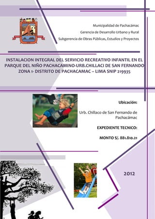 INSTALACION INTEGRAL DEL SERVICIO RECREATIVO INFANTIL EN EL
PARQUE DEL NIÑO PACHACAMINO-URB.CHILLACI DE SAN FERNANDO
ZONA 1- DISTRITO DE PACHACAMAC – LIMA SNIP 219935
Municipalidad de Pachacámac
Gerencia de Desarrollo Urbano y Rural
Subgerencia de Obras Públicas, Estudios y Proyectos
Ubicación:
Urb. Chillaco de San Fernando de
Pachacámac
EXPEDIENTE TECNICO:
MONTO S/. 881.810.21
2012
 