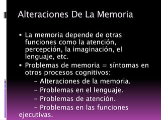 Alteraciones De La Memoria
 La memoria depende de otras
funciones como la atención,
percepción, la imaginación, el
lenguaje, etc.
 Problemas de memoria = síntomas en
otros procesos cognitivos:
- Alteraciones de la memoria.
- Problemas en el lenguaje.
- Problemas de atención.
- Problemas en las funciones
ejecutivas.
 