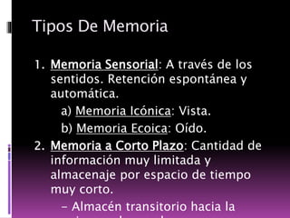 Tipos De Memoria
1. Memoria Sensorial: A través de los
sentidos. Retención espontánea y
automática.
a) Memoria Icónica: Vista.
b) Memoria Ecoica: Oído.
2. Memoria a Corto Plazo: Cantidad de
información muy limitada y
almacenaje por espacio de tiempo
muy corto.
- Almacén transitorio hacia la
 
