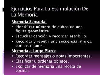 Ejercicios Para La Estimulación De
La Memoria
Memoria Sensorial:
 Identificar número de cubos de una
figura geométrica.
 Escuchar canción y recordar estribillo.
 Recordar y repetir una secuencia rítmica
con las manos.
Memoria a Largo Plazo:
 Recordar mensajes o notas importantes.
 Clasificar u ordenar objetos.
 Explicar de memoria una receta de
cocina.
 
