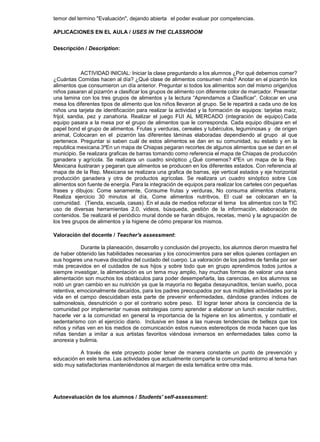 temor del termino "Evaluación", dejando abierta el poder evaluar por competencias.

APLICACIONES EN EL AULA / USES IN THE CLASSROOM


Descripción / Description:



             ACTIVIDAD INICIAL: Iniciar la clase preguntando a los alumnos ¿Por qué debemos comer?
¿Cuántas Comidas hacen al día? ¿Qué clase de alimentos consumen más? Anotar en el pizarrón los
alimentos que consumieron un día anterior. Preguntar si todos los alimentos son del mismo origen(los
niños pasaran al pizarrón a clasificar los grupos de alimento con diferente color de marcador. Presentar
una lamina con los tres grupos de alimentos y la lectura “Aprendamos a Clasificar”. Colocar en una
mesa los diferentes tipos de alimento que los niños llevaron al grupo. Se le repartirá a cada uno de los
niños una tarjeta de identificación para realizar la actividad y la formación de equipos: tarjetas maíz,
frijol, sandia, pez y zanahoria. Realizar el juego FUI AL MERCADO (integración de equipo).Cada
equipo pasara a la mesa por el grupo de alimentos que le corresponda. Cada equipo dibujara en el
papel bond el grupo de alimentos. Frutas y verduras, cereales y tubérculos, leguminosas y de origen
animal, Colocaran en el pizarrón las diferentes láminas elaboradas dependiendo al grupo al que
pertenece. Preguntar si saben cuál de estos alimentos se dan en su comunidad, su estado y en la
republica mexicana.3ºEn un mapa de Chiapas pegaran recortes de algunos alimentos que se dan en el
municipio. Se realizara graficas de barras tomando como referencia el mapa de Chiapas de producción
ganadera y agrícola. Se realizara un cuadro sinóptico ¿Qué comemos? 4ºEn un mapa de la Rep.
Mexicana ilustraran y pegaran que alimentos se producen en los diferentes estados. Con referencia al
mapa de de la Rep. Mexicana se realizara una grafica de barras, eje vertical estados y eje horizontal
producción ganadera y otra de productos agrícolas. Se realizara un cuadro sinóptico sobre Los
alimentos son fuente de energía. Para la integración de equipos para realizar los carteles con pequeñas
frases y dibujos: Come sanamente, Consume frutas y verduras, No consuma alimentos chatarra,
Realiza ejercicio 30 minutos al día, Come alimentos nutritivos, El cual se colocaran en la
comunidad. (Tienda, escuela, casas). En el aula de medios reforzar el tema los alimentos con la TIC
uso de diversas herramientas 2.0, videos, búsqueda, gestión de la información, elaboración de
contenidos. Se realizará el periódico mural donde se harán dibujos, recetas, menú y la agrupación de
los tres grupos de alimentos y la higiene de cómo preparar los mismos.

Valoración del docente / Teacher's assessment:

            Durante la planeación, desarrollo y conclusión del proyecto, los alumnos dieron muestra fiel
de haber obtenido las habilidades necesarias y los conocimientos para ser ellos quienes contagien en
sus hogares una nueva disciplina del cuidado del cuerpo. La valoración de los padres de familia por ser
más precavidos en el cuidados de sus hijos y sobre todo que en grupo aprendimos todos juntos a
siempre investigar, la alimentación es un tema muy amplio, hay muchas formas de valorar una sana
alimentación son muchos los obstáculos para poder desempeñarla, las carencias, en los alumnos se
notó un gran cambio en su nutrición ya que la mayoría no llegaba desayunaditos, tenían sueño, poca
retentiva, emocionalmente decaídos, para los padres preocupados por sus múltiples actividades por la
vida en el campo descuidaban esta parte de prevenir enfermedades, dándose grandes índices de
salmonelosis, desnutrición o por el contrario sobre peso. El lograr tener ahora la conciencia de la
comunidad por implementar nuevas estrategias como aprender a elaborar un lunch escolar nutritivo,
hacerle ver a la comunidad en general la importancia de la higiene en los alimentos, y combatir el
sedentarismo con el ejercicio diario. Inclusive en base a las nuevas tendencias de belleza que los
niños y niñas ven en los medios de comunicación estos nuevos estereotipos de moda hacen que las
niñas tiendan a imitar a sus artistas favoritos viéndose inmersos en enfermedades tales como la
anorexia y bulimia.

           A través de este proyecto poder tener de manera constante un punto de prevención y
educación en este tema. Las actividades que actualmente comparte la comunidad entorno al tema han
sido muy satisfactorias manteniéndonos al margen de esta temática entre otra más.




Autoevaluación de los alumnos / Students' self-assessment:
 