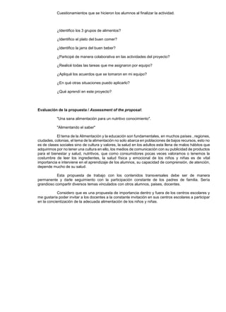 Cuestionamientos que se hicieron los alumnos al finalizar la actividad.



           ¿Identifico los 3 grupos de alimentos?

           ¿Identifico el plato del buen comer?

           ¿Identifico la jarra del buen beber?

           ¿Participé de manera colaborativa en las actividades del proyecto?

           ¿Realicé todas las tareas que me asignaron por equipo?

           ¿Apliqué los acuerdos que se tomaron en mi equipo?

           ¿En qué otras situaciones puedo aplicarlo?

           ¿Qué aprendí en este proyecto?



Evaluación de la propuesta / Assessment of the proposal:

           "Una sana alimentación para un nutritivo conocimiento".

           "Alimentando el saber"

           El tema de la Alimentación y la educación son fundamentales, en muchos países , regiones,
ciudades, colonias, el tema de la alimentación no solo abarca en poblaciones de bajos recursos, esto no
es de clases sociales sino de cultura y valores, la salud en los adultos esta llena de malos hábitos que
adquirimos por no tener una cultura en ello, los medios de comunicación con su publicidad de productos
para el bienestar y salud, nutritivos, que como consumidores pocas veces valoramos o tenemos la
costumbre de leer los ingredientes, la salud física y emocional de los niños y niñas es de vital
importancia e interviene en el aprendizaje de los alumnos, su capacidad de comprensión, de atención,
depende mucho de su salud.

           Esta propuesta de trabajo con los contenidos transversales debe ser de manera
permanente y darle seguimiento con la participación constante de los padres de familia. Sería
grandioso compartir diversos temas vinculados con otros alumnos, paises, docentes.

            Considero que es una propuesta de importancia dentro y fuera de los centros escolares y
me gustaría poder invitar a los docentes a la constante invitación en sus centros escolares a participar
en la concientización de la adecuada alimentación de los niños y niñas.
 