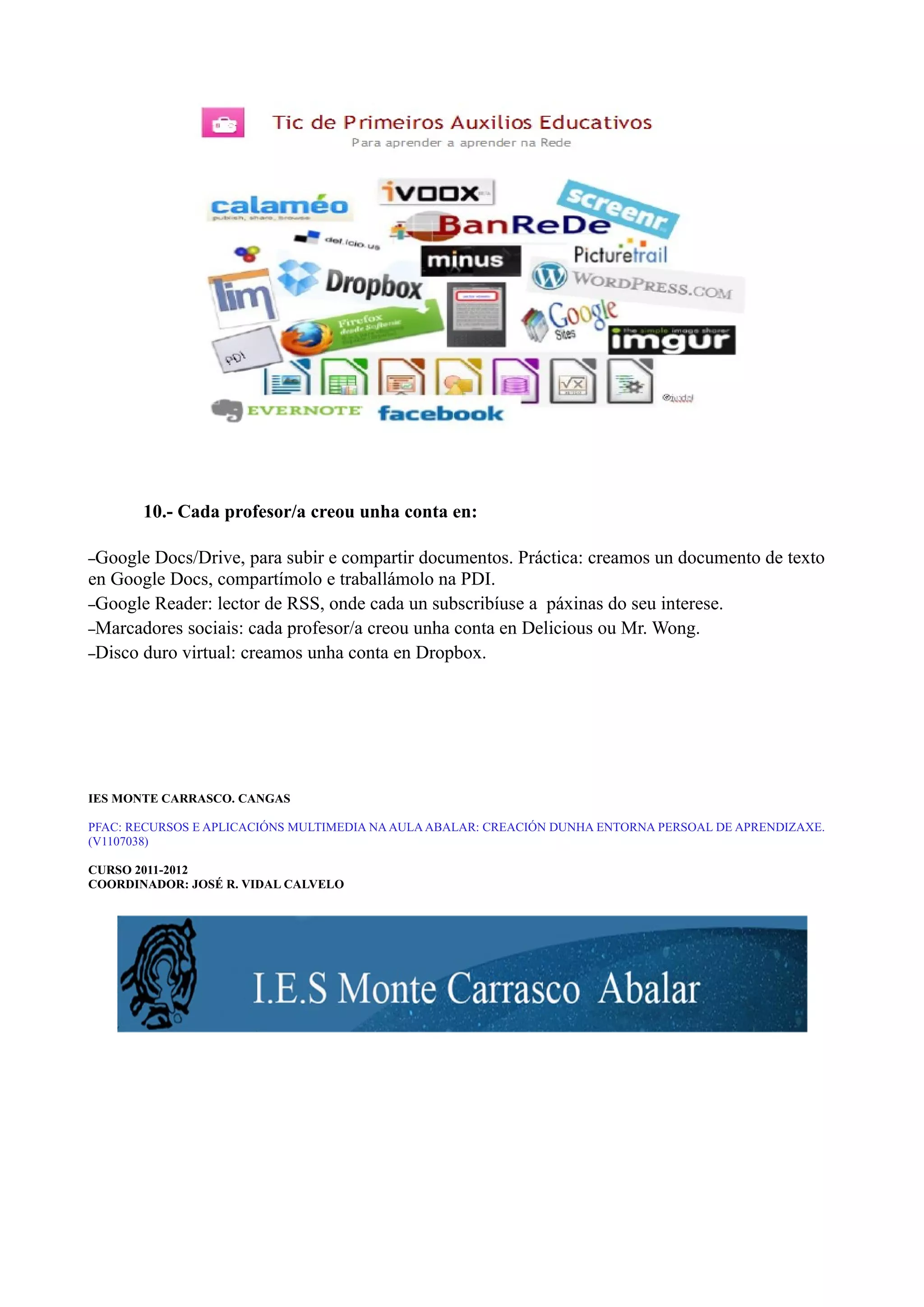 10.- Cada profesor/a creou unha conta en:

–Google Docs/Drive, para subir e compartir documentos. Práctica: creamos un documento de texto
en Google Docs, compartímolo e traballámolo na PDI.
–Google Reader: lector de RSS, onde cada un subscribíuse a páxinas do seu interese.
–Marcadores sociais: cada profesor/a creou unha conta en Delicious ou Mr. Wong.
–Disco duro virtual: creamos unha conta en Dropbox.




IES MONTE CARRASCO. CANGAS

PFAC: RECURSOS E APLICACIÓNS MULTIMEDIA NA AULA ABALAR: CREACIÓN DUNHA ENTORNA PERSOAL DE APRENDIZAXE.
(V1107038)

CURSO 2011-2012
COORDINADOR: JOSÉ R. VIDAL CALVELO
 