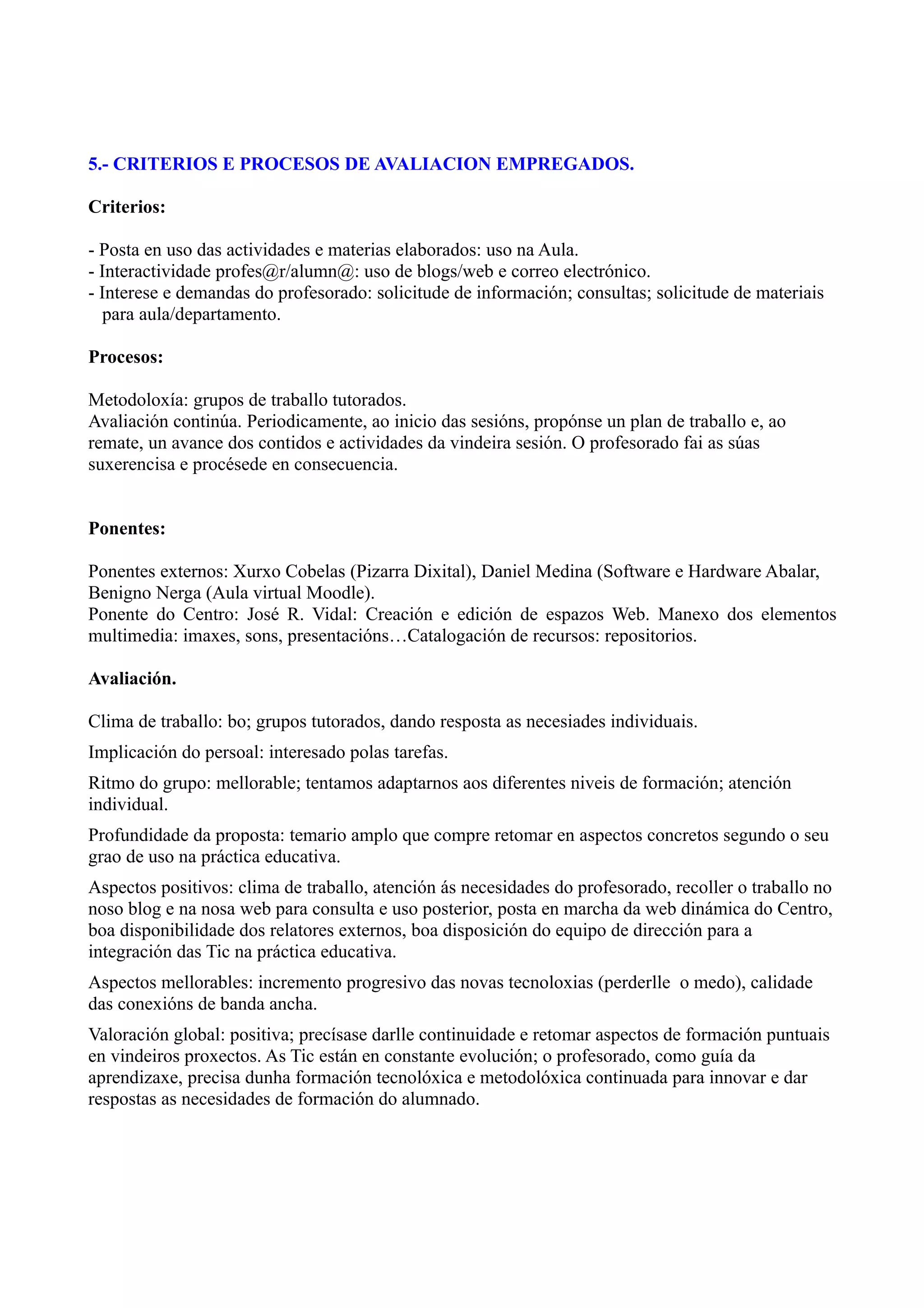 5.- CRITERIOS E PROCESOS DE AVALIACION EMPREGADOS.

Criterios:

- Posta en uso das actividades e materias elaborados: uso na Aula.
- Interactividade profes@r/alumn@: uso de blogs/web e correo electrónico.
- Interese e demandas do profesorado: solicitude de información; consultas; solicitude de materiais
   para aula/departamento.

Procesos:

Metodoloxía: grupos de traballo tutorados.
Avaliación continúa. Periodicamente, ao inicio das sesións, propónse un plan de traballo e, ao
remate, un avance dos contidos e actividades da vindeira sesión. O profesorado fai as súas
suxerencisa e procésede en consecuencia.


Ponentes:

Ponentes externos: Xurxo Cobelas (Pizarra Dixital), Daniel Medina (Software e Hardware Abalar,
Benigno Nerga (Aula virtual Moodle).
Ponente do Centro: José R. Vidal: Creación e edición de espazos Web. Manexo dos elementos
multimedia: imaxes, sons, presentacións…Catalogación de recursos: repositorios.

Avaliación.

Clima de traballo: bo; grupos tutorados, dando resposta as necesiades individuais.
Implicación do persoal: interesado polas tarefas.
Ritmo do grupo: mellorable; tentamos adaptarnos aos diferentes niveis de formación; atención
individual.
Profundidade da proposta: temario amplo que compre retomar en aspectos concretos segundo o seu
grao de uso na práctica educativa.
Aspectos positivos: clima de traballo, atención ás necesidades do profesorado, recoller o traballo no
noso blog e na nosa web para consulta e uso posterior, posta en marcha da web dinámica do Centro,
boa disponibilidade dos relatores externos, boa disposición do equipo de dirección para a
integración das Tic na práctica educativa.
Aspectos mellorables: incremento progresivo das novas tecnoloxias (perderlle o medo), calidade
das conexións de banda ancha.
Valoración global: positiva; precísase darlle continuidade e retomar aspectos de formación puntuais
en vindeiros proxectos. As Tic están en constante evolución; o profesorado, como guía da
aprendizaxe, precisa dunha formación tecnolóxica e metodolóxica continuada para innovar e dar
respostas as necesidades de formación do alumnado.
 