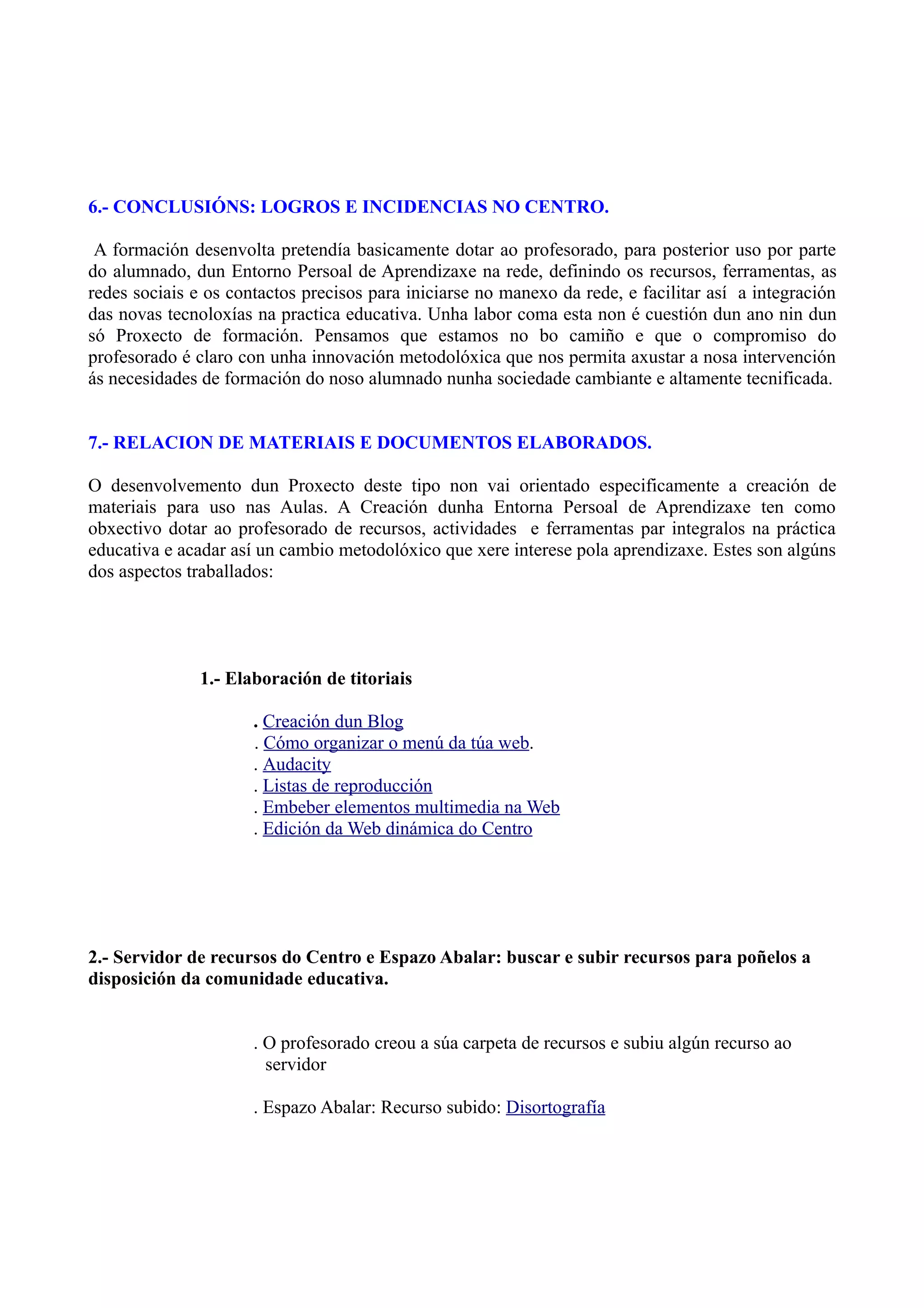 6.- CONCLUSIÓNS: LOGROS E INCIDENCIAS NO CENTRO.

 A formación desenvolta pretendía basicamente dotar ao profesorado, para posterior uso por parte
do alumnado, dun Entorno Persoal de Aprendizaxe na rede, definindo os recursos, ferramentas, as
redes sociais e os contactos precisos para iniciarse no manexo da rede, e facilitar así a integración
das novas tecnoloxías na practica educativa. Unha labor coma esta non é cuestión dun ano nin dun
só Proxecto de formación. Pensamos que estamos no bo camiño e que o compromiso do
profesorado é claro con unha innovación metodolóxica que nos permita axustar a nosa intervención
ás necesidades de formación do noso alumnado nunha sociedade cambiante e altamente tecnificada.


7.- RELACION DE MATERIAIS E DOCUMENTOS ELABORADOS.

O desenvolvemento dun Proxecto deste tipo non vai orientado especificamente a creación de
materiais para uso nas Aulas. A Creación dunha Entorna Persoal de Aprendizaxe ten como
obxectivo dotar ao profesorado de recursos, actividades e ferramentas par integralos na práctica
educativa e acadar así un cambio metodolóxico que xere interese pola aprendizaxe. Estes son algúns
dos aspectos traballados:




               1.- Elaboración de titoriais

                      . Creación dun Blog
                      . Cómo organizar o menú da túa web.
                      . Audacity
                      . Listas de reproducción
                      . Embeber elementos multimedia na Web
                      . Edición da Web dinámica do Centro




2.- Servidor de recursos do Centro e Espazo Abalar: buscar e subir recursos para poñelos a
disposición da comunidade educativa.


                      . O profesorado creou a súa carpeta de recursos e subiu algún recurso ao
                        servidor

                      . Espazo Abalar: Recurso subido: Disortografía
 