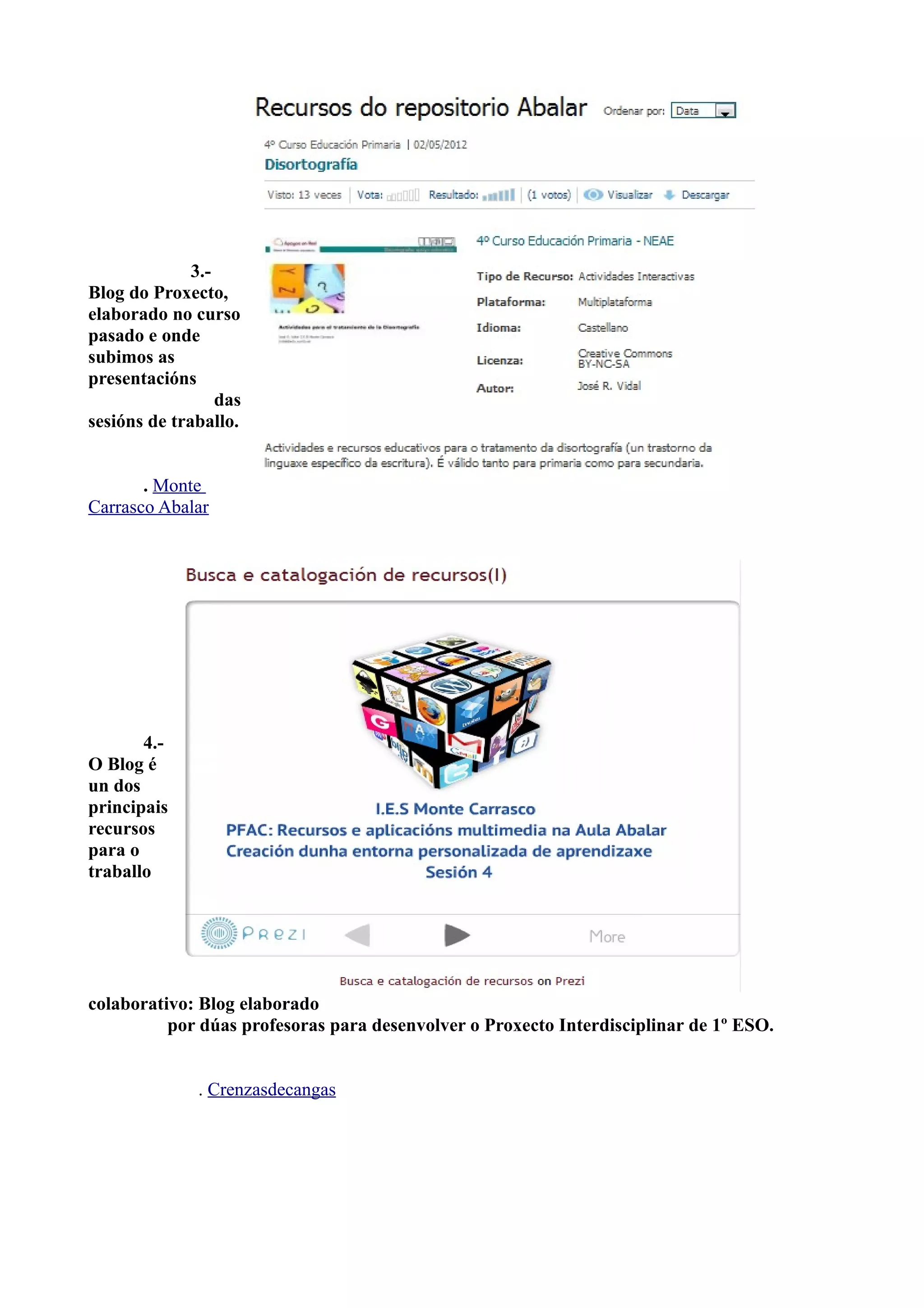 3.-
Blog do Proxecto,
elaborado no curso
pasado e onde
subimos as
presentacións
                  das
sesións de traballo.


       . Monte
Carrasco Abalar




       4.-
O Blog é
un dos
principais
recursos
para o
traballo




colaborativo: Blog elaborado
          por dúas profesoras para desenvolver o Proxecto Interdisciplinar de 1º ESO.


               . Crenzasdecangas
 
