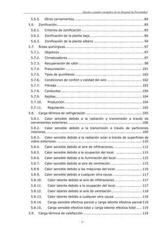 Diseño y estudio energético de un Hospital de Proximidad
- 3 -
5.5.5. Otros cerramientos................................................................84
5.6. Zonificación................................................................................85
5.6.1. Criterios de zonificación .........................................................85
5.6.2. Zonificación de la planta baja..................................................86
5.6.3. Zonificación de la planta sótano ..............................................94
5.7. Áreas quirúrgicas........................................................................97
5.7.1. Objetivos .............................................................................97
5.7.2. Climatizadores ......................................................................97
5.7.3. Recuperación de calor............................................................98
5.7.4. Presurización ...................................................................... 101
5.7.5. Tipos de quirófanos ............................................................. 102
5.7.6. Condiciones de confort y calidad del aire ................................ 102
5.7.7. Filtrado .............................................................................. 103
5.7.8. Conductos .......................................................................... 104
5.7.9. Rejillas............................................................................... 104
5.7.10. Producción....................................................................... 104
5.7.11. Regulación....................................................................... 105
5.8. Carga térmica de refrigeración ................................................... 105
5.8.1. Calor sensible debido a la radiación y transmisión a través de
cerramientos exteriores. ................................................................... 106
5.8.2. Calor sensible debido a la transmisión a través de particiones
interiores. ....................................................................................... 109
5.8.3. Calor sensible debido a la radiación solar a través de superficies de
vidrio exteriores. ............................................................................. 110
5.8.4. Calor sensible debido al aire de infiltraciones. ......................... 112
5.8.5. Calor sensible debido a la ocupación del local. ........................ 115
5.8.6. Calor sensible debido a la iluminación del local........................ 115
5.8.7. Calor sensible debido al aire de ventilación............................. 115
5.8.8. Calor sensible debido a las maquinas del local. ....................... 116
5.8.9. Calor sensible debido a cualquier otra causa. .......................... 117
5.8.10. Calor latente debido al aire de infiltraciones. ........................ 117
5.8.11. Calor latente debido a la ocupación del local. ....................... 117
5.8.12. Calor latente debido al aire de ventilación............................ 118
5.8.13. Calor latente debido a cualquier otra causa.......................... 118
5.8.14. Carga sensible efectiva parcial y carga latente efectiva parcial118
5.8.15. Carga sensible efectiva total y carga latente efectiva total ..... 119
5.9. Carga térmica de calefacción...................................................... 119
 