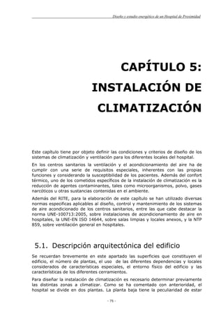 Diseño y estudio energético de un Hospital de Proximidad
- 75 -
CAPÍTULO 5:
INSTALACIÓN DE
CLIMATIZACIÓN
Este capítulo tiene por objeto definir las condiciones y criterios de diseño de los
sistemas de climatización y ventilación para los diferentes locales del hospital.
En los centros sanitarios la ventilación y el acondicionamiento del aire ha de
cumplir con una serie de requisitos especiales, inherentes con las propias
funciones y considerando la susceptibilidad de los pacientes. Además del confort
térmico, uno de los cometidos específicos de la instalación de climatización es la
reducción de agentes contaminantes, tales como microorganismos, polvo, gases
narcóticos u otras sustancias contenidas en el ambiente.
Además del RITE, para la elaboración de este capítulo se han utilizado diversas
normas especificas aplicables al diseño, control y mantenimiento de los sistemas
de aire acondicionado de los centros sanitarios, entre las que cabe destacar la
norma UNE-100713:2005, sobre instalaciones de acondicionamiento de aire en
hospitales, la UNE-EN ISO 14644, sobre salas limpias y locales anexos, y la NTP
859, sobre ventilación general en hospitales.
5.1. Descripción arquitectónica del edificio
Se recuerdan brevemente en este apartado las superficies que constituyen el
edificio, el número de plantas, el uso de las diferentes dependencias y locales
considerados de características especiales, el entorno físico del edificio y las
características de los diferentes cerramientos.
Para diseñar la instalación de climatización es necesario determinar previamente
las distintas zonas a climatizar. Como se ha comentado con anterioridad, el
hospital se divide en dos plantas. La planta baja tiene la peculiaridad de estar
 