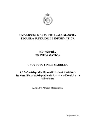 UNIVERSIDAD DE CASTILLA-LA MANCHA
ESCUELA SUPERIOR DE INFORMÁTICA
INGENIERÍA
EN INFORMÁTICA
PROYECTO FIN DE CARRERA
ADPAS (Adaptable Domestic Patient Assistance
System): Sistema Adaptable de Asistencia Domiciliaria
al Paciente
Alejandro Alberca Manzaneque
Septiembre, 2012
 