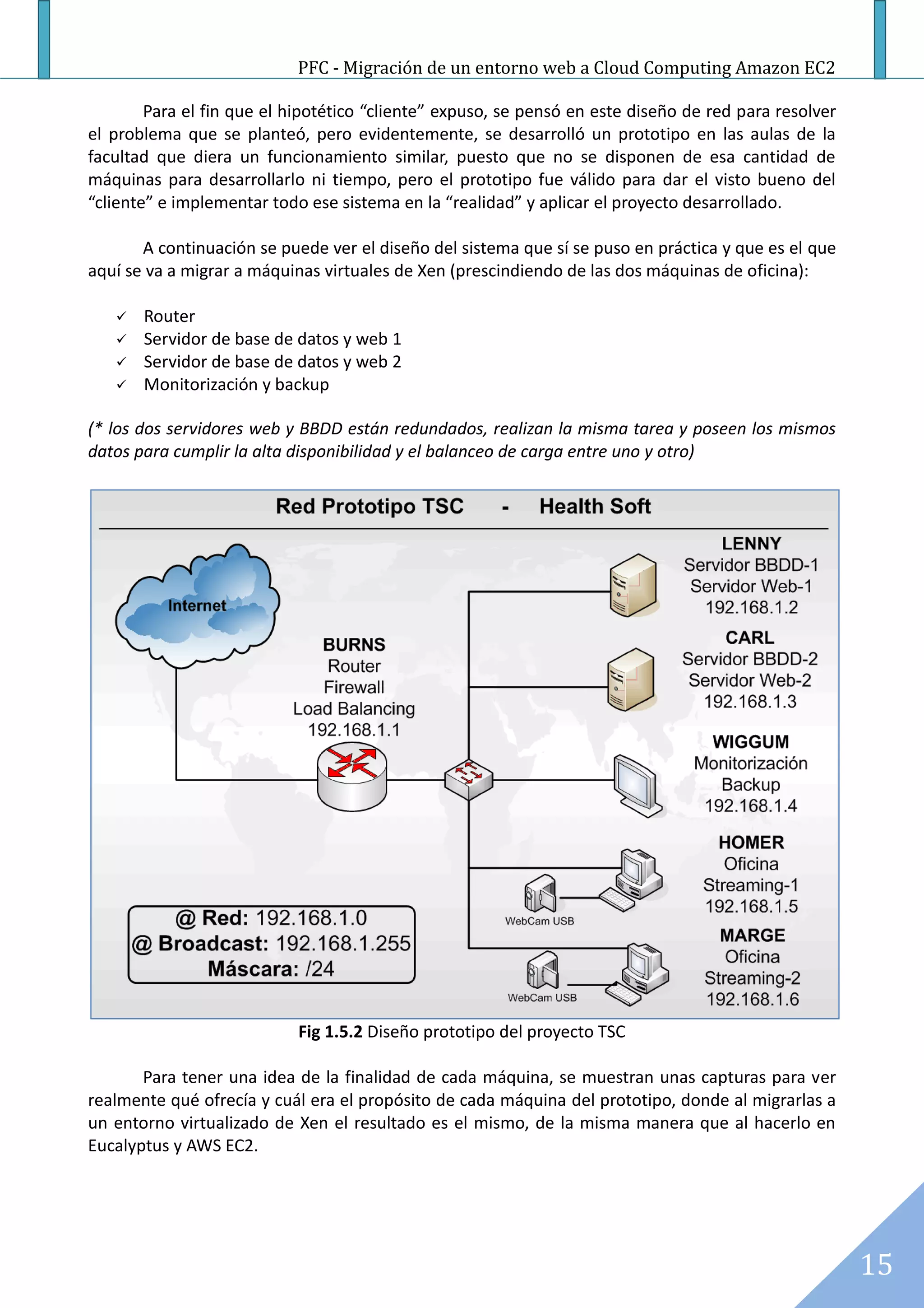 PFC - Migración de un entorno web a Cloud Computing Amazon EC2

        Para el fin que el hipotético “cliente” expuso, se pensó en este diseño de red para resolver
el problema que se planteó, pero evidentemente, se desarrolló un prototipo en las aulas de la
facultad que diera un funcionamiento similar, puesto que no se disponen de esa cantidad de
máquinas para desarrollarlo ni tiempo, pero el prototipo fue válido para dar el visto bueno del
“cliente” e implementar todo ese sistema en la “realidad” y aplicar el proyecto desarrollado.

       A continuación se puede ver el diseño del sistema que sí se puso en práctica y que es el que
aquí se va a migrar a máquinas virtuales de Xen (prescindiendo de las dos máquinas de oficina):

      Router
      Servidor de base de datos y web 1
      Servidor de base de datos y web 2
      Monitorización y backup

(* los dos servidores web y BBDD están redundados, realizan la misma tarea y poseen los mismos
datos para cumplir la alta disponibilidad y el balanceo de carga entre uno y otro)




                            Fig 1.5.2 Diseño prototipo del proyecto TSC

       Para tener una idea de la finalidad de cada máquina, se muestran unas capturas para ver
realmente qué ofrecía y cuál era el propósito de cada máquina del prototipo, donde al migrarlas a
un entorno virtualizado de Xen el resultado es el mismo, de la misma manera que al hacerlo en
Eucalyptus y AWS EC2.




                                                                                                       15
 