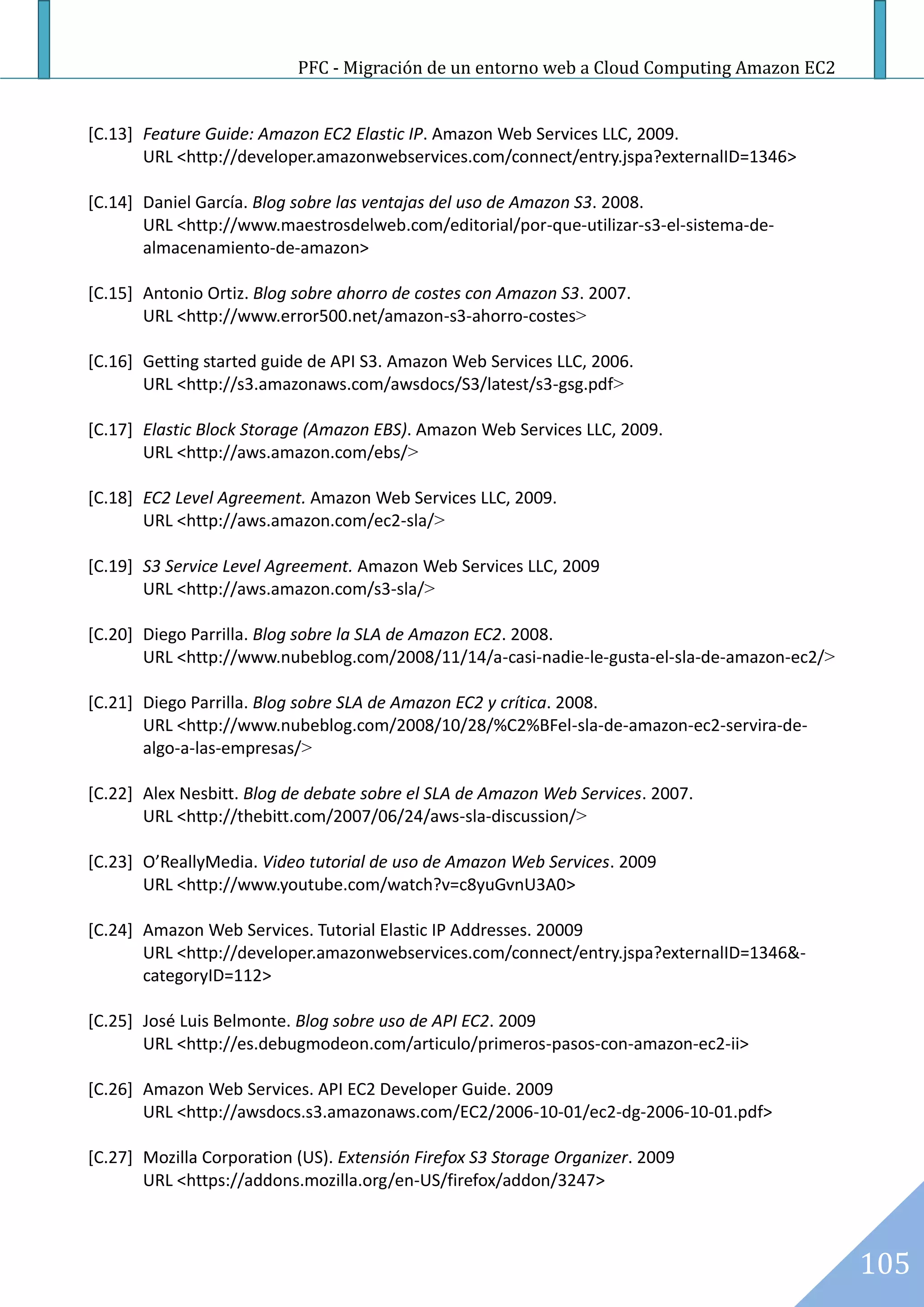 PFC - Migración de un entorno web a Cloud Computing Amazon EC2


[C.13] Feature Guide: Amazon EC2 Elastic IP. Amazon Web Services LLC, 2009.
       URL <http://developer.amazonwebservices.com/connect/entry.jspa?externalID=1346>

[C.14] Daniel García. Blog sobre las ventajas del uso de Amazon S3. 2008.
       URL <http://www.maestrosdelweb.com/editorial/por-que-utilizar-s3-el-sistema-de-
       almacenamiento-de-amazon>

[C.15] Antonio Ortiz. Blog sobre ahorro de costes con Amazon S3. 2007.
       URL <http://www.error500.net/amazon-s3-ahorro-costes>

[C.16] Getting started guide de API S3. Amazon Web Services LLC, 2006.
       URL <http://s3.amazonaws.com/awsdocs/S3/latest/s3-gsg.pdf>

[C.17] Elastic Block Storage (Amazon EBS). Amazon Web Services LLC, 2009.
       URL <http://aws.amazon.com/ebs/>

[C.18] EC2 Level Agreement. Amazon Web Services LLC, 2009.
       URL <http://aws.amazon.com/ec2-sla/>

[C.19] S3 Service Level Agreement. Amazon Web Services LLC, 2009
       URL <http://aws.amazon.com/s3-sla/>

[C.20] Diego Parrilla. Blog sobre la SLA de Amazon EC2. 2008.
       URL <http://www.nubeblog.com/2008/11/14/a-casi-nadie-le-gusta-el-sla-de-amazon-ec2/>

[C.21] Diego Parrilla. Blog sobre SLA de Amazon EC2 y crítica. 2008.
       URL <http://www.nubeblog.com/2008/10/28/%C2%BFel-sla-de-amazon-ec2-servira-de-
       algo-a-las-empresas/>

[C.22] Alex Nesbitt. Blog de debate sobre el SLA de Amazon Web Services. 2007.
       URL <http://thebitt.com/2007/06/24/aws-sla-discussion/>

[C.23] O’ReallyMedia. Video tutorial de uso de Amazon Web Services. 2009
       URL <http://www.youtube.com/watch?v=c8yuGvnU3A0>

[C.24] Amazon Web Services. Tutorial Elastic IP Addresses. 20009
       URL <http://developer.amazonwebservices.com/connect/entry.jspa?externalID=1346&-
       categoryID=112>

[C.25] José Luis Belmonte. Blog sobre uso de API EC2. 2009
       URL <http://es.debugmodeon.com/articulo/primeros-pasos-con-amazon-ec2-ii>

[C.26] Amazon Web Services. API EC2 Developer Guide. 2009
       URL <http://awsdocs.s3.amazonaws.com/EC2/2006-10-01/ec2-dg-2006-10-01.pdf>

[C.27] Mozilla Corporation (US). Extensión Firefox S3 Storage Organizer. 2009
       URL <https://addons.mozilla.org/en-US/firefox/addon/3247>



                                                                                              105
 