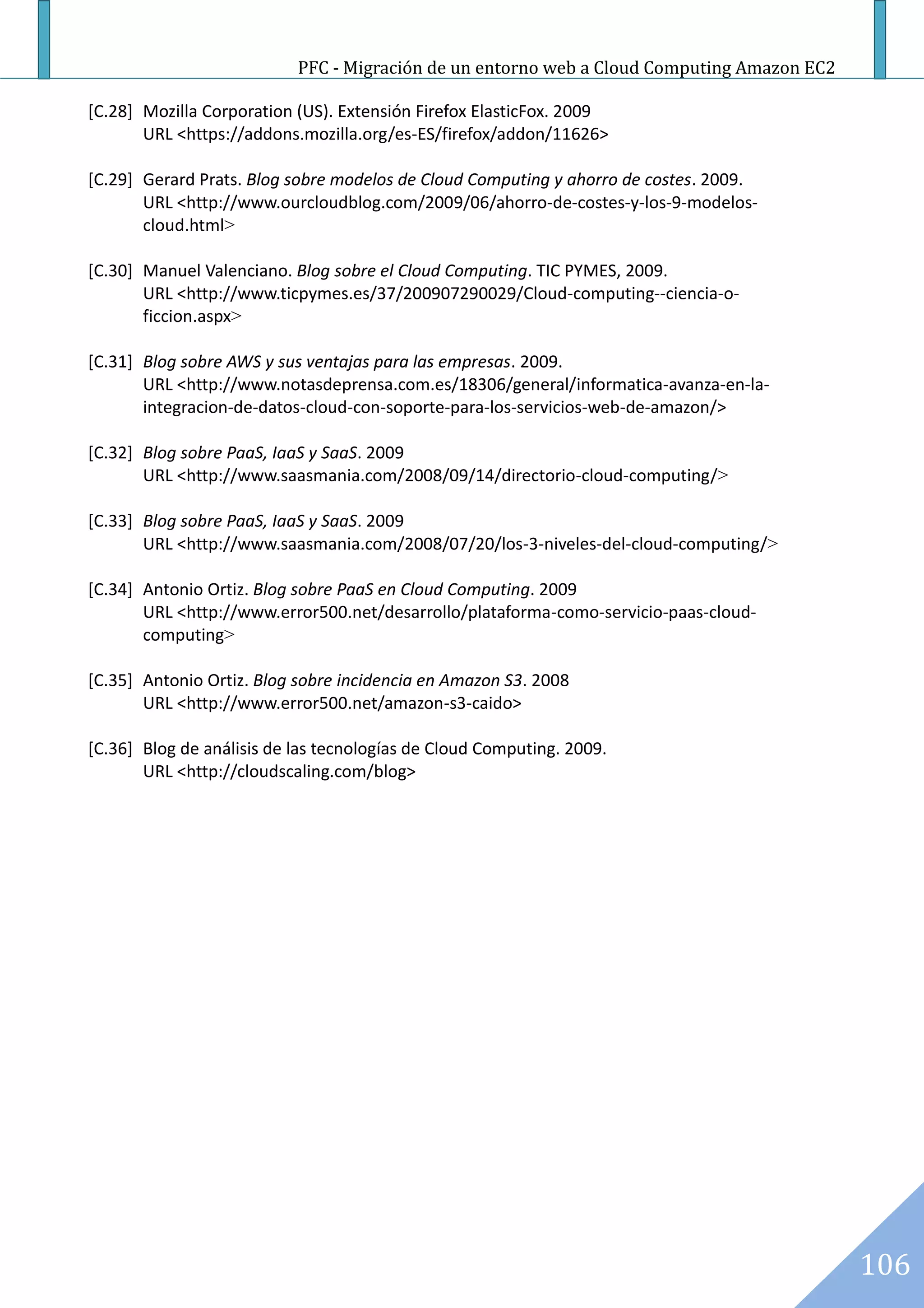 PFC - Migración de un entorno web a Cloud Computing Amazon EC2

[C.28] Mozilla Corporation (US). Extensión Firefox ElasticFox. 2009
       URL <https://addons.mozilla.org/es-ES/firefox/addon/11626>

[C.29] Gerard Prats. Blog sobre modelos de Cloud Computing y ahorro de costes. 2009.
       URL <http://www.ourcloudblog.com/2009/06/ahorro-de-costes-y-los-9-modelos-
       cloud.html>

[C.30] Manuel Valenciano. Blog sobre el Cloud Computing. TIC PYMES, 2009.
       URL <http://www.ticpymes.es/37/200907290029/Cloud-computing--ciencia-o-
       ficcion.aspx>

[C.31] Blog sobre AWS y sus ventajas para las empresas. 2009.
       URL <http://www.notasdeprensa.com.es/18306/general/informatica-avanza-en-la-
       integracion-de-datos-cloud-con-soporte-para-los-servicios-web-de-amazon/>

[C.32] Blog sobre PaaS, IaaS y SaaS. 2009
       URL <http://www.saasmania.com/2008/09/14/directorio-cloud-computing/>

[C.33] Blog sobre PaaS, IaaS y SaaS. 2009
       URL <http://www.saasmania.com/2008/07/20/los-3-niveles-del-cloud-computing/>

[C.34] Antonio Ortiz. Blog sobre PaaS en Cloud Computing. 2009
       URL <http://www.error500.net/desarrollo/plataforma-como-servicio-paas-cloud-
       computing>

[C.35] Antonio Ortiz. Blog sobre incidencia en Amazon S3. 2008
       URL <http://www.error500.net/amazon-s3-caido>

[C.36] Blog de análisis de las tecnologías de Cloud Computing. 2009.
       URL <http://cloudscaling.com/blog>




                                                                                            106
 