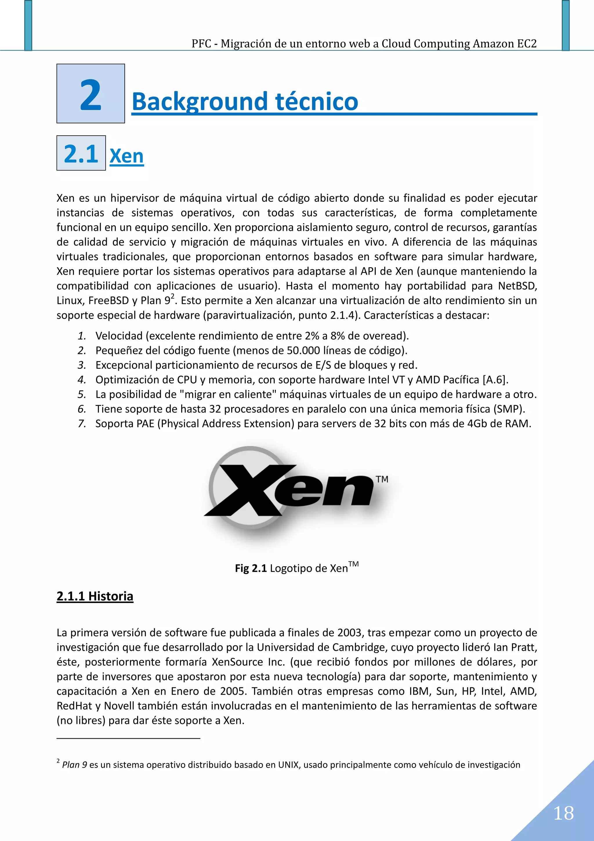 PFC - Migración de un entorno web a Cloud Computing Amazon EC2




       2            Background técnico
    2.1        Xen
Xen es un hipervisor de máquina virtual de código abierto donde su finalidad es poder ejecutar
instancias de sistemas operativos, con todas sus características, de forma completamente
funcional en un equipo sencillo. Xen proporciona aislamiento seguro, control de recursos, garantías
de calidad de servicio y migración de máquinas virtuales en vivo. A diferencia de las máquinas
virtuales tradicionales, que proporcionan entornos basados en software para simular hardware,
Xen requiere portar los sistemas operativos para adaptarse al API de Xen (aunque manteniendo la
compatibilidad con aplicaciones de usuario). Hasta el momento hay portabilidad para NetBSD,
Linux, FreeBSD y Plan 92. Esto permite a Xen alcanzar una virtualización de alto rendimiento sin un
soporte especial de hardware (paravirtualización, punto 2.1.4). Características a destacar:
       1.   Velocidad (excelente rendimiento de entre 2% a 8% de overead).
       2.   Pequeñez del código fuente (menos de 50.000 líneas de código).
       3.   Excepcional particionamiento de recursos de E/S de bloques y red.
       4.   Optimización de CPU y memoria, con soporte hardware Intel VT y AMD Pacífica [A.6].
       5.   La posibilidad de "migrar en caliente" máquinas virtuales de un equipo de hardware a otro.
       6.   Tiene soporte de hasta 32 procesadores en paralelo con una única memoria física (SMP).
       7.   Soporta PAE (Physical Address Extension) para servers de 32 bits con más de 4Gb de RAM.




                                             Fig 2.1 Logotipo de XenTM

2.1.1 Historia

La primera versión de software fue publicada a finales de 2003, tras empezar como un proyecto de
investigación que fue desarrollado por la Universidad de Cambridge, cuyo proyecto lideró Ian Pratt,
éste, posteriormente formaría XenSource Inc. (que recibió fondos por millones de dólares, por
parte de inversores que apostaron por esta nueva tecnología) para dar soporte, mantenimiento y
capacitación a Xen en Enero de 2005. También otras empresas como IBM, Sun, HP, Intel, AMD,
RedHat y Novell también están involucradas en el mantenimiento de las herramientas de software
(no libres) para dar éste soporte a Xen.


2
    Plan 9 es un sistema operativo distribuido basado en UNIX, usado principalmente como vehículo de investigación




                                                                                                                     18
 