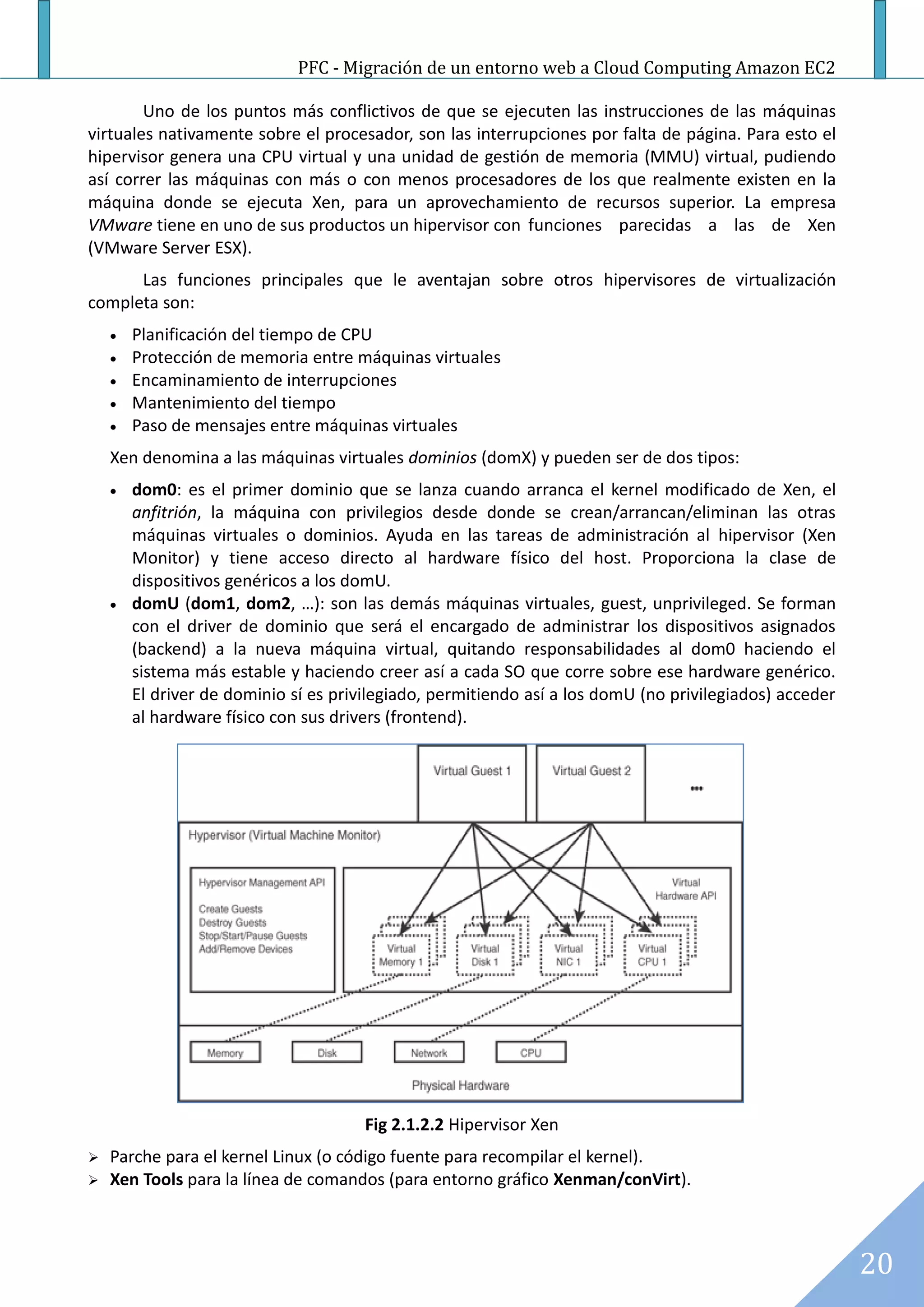 PFC - Migración de un entorno web a Cloud Computing Amazon EC2

        Uno de los puntos más conflictivos de que se ejecuten las instrucciones de las máquinas
virtuales nativamente sobre el procesador, son las interrupciones por falta de página. Para esto el
hipervisor genera una CPU virtual y una unidad de gestión de memoria (MMU) virtual, pudiendo
así correr las máquinas con más o con menos procesadores de los que realmente existen en la
máquina donde se ejecuta Xen, para un aprovechamiento de recursos superior. La empresa
VMware tiene en uno de sus productos un hipervisor con funciones parecidas a las de Xen
(VMware Server ESX).
      Las funciones principales que le aventajan sobre otros hipervisores de virtualización
completa son:
       Planificación del tiempo de CPU
       Protección de memoria entre máquinas virtuales
       Encaminamiento de interrupciones
       Mantenimiento del tiempo
       Paso de mensajes entre máquinas virtuales
    Xen denomina a las máquinas virtuales dominios (domX) y pueden ser de dos tipos:
       dom0: es el primer dominio que se lanza cuando arranca el kernel modificado de Xen, el
        anfitrión, la máquina con privilegios desde donde se crean/arrancan/eliminan las otras
        máquinas virtuales o dominios. Ayuda en las tareas de administración al hipervisor (Xen
        Monitor) y tiene acceso directo al hardware físico del host. Proporciona la clase de
        dispositivos genéricos a los domU.
       domU (dom1, dom2, …): son las demás máquinas virtuales, guest, unprivileged. Se forman
        con el driver de dominio que será el encargado de administrar los dispositivos asignados
        (backend) a la nueva máquina virtual, quitando responsabilidades al dom0 haciendo el
        sistema más estable y haciendo creer así a cada SO que corre sobre ese hardware genérico.
        El driver de dominio sí es privilegiado, permitiendo así a los domU (no privilegiados) acceder
        al hardware físico con sus drivers (frontend).




                                       Fig 2.1.2.2 Hipervisor Xen
   Parche para el kernel Linux (o código fuente para recompilar el kernel).
   Xen Tools para la línea de comandos (para entorno gráfico Xenman/conVirt).



                                                                                                         20
 