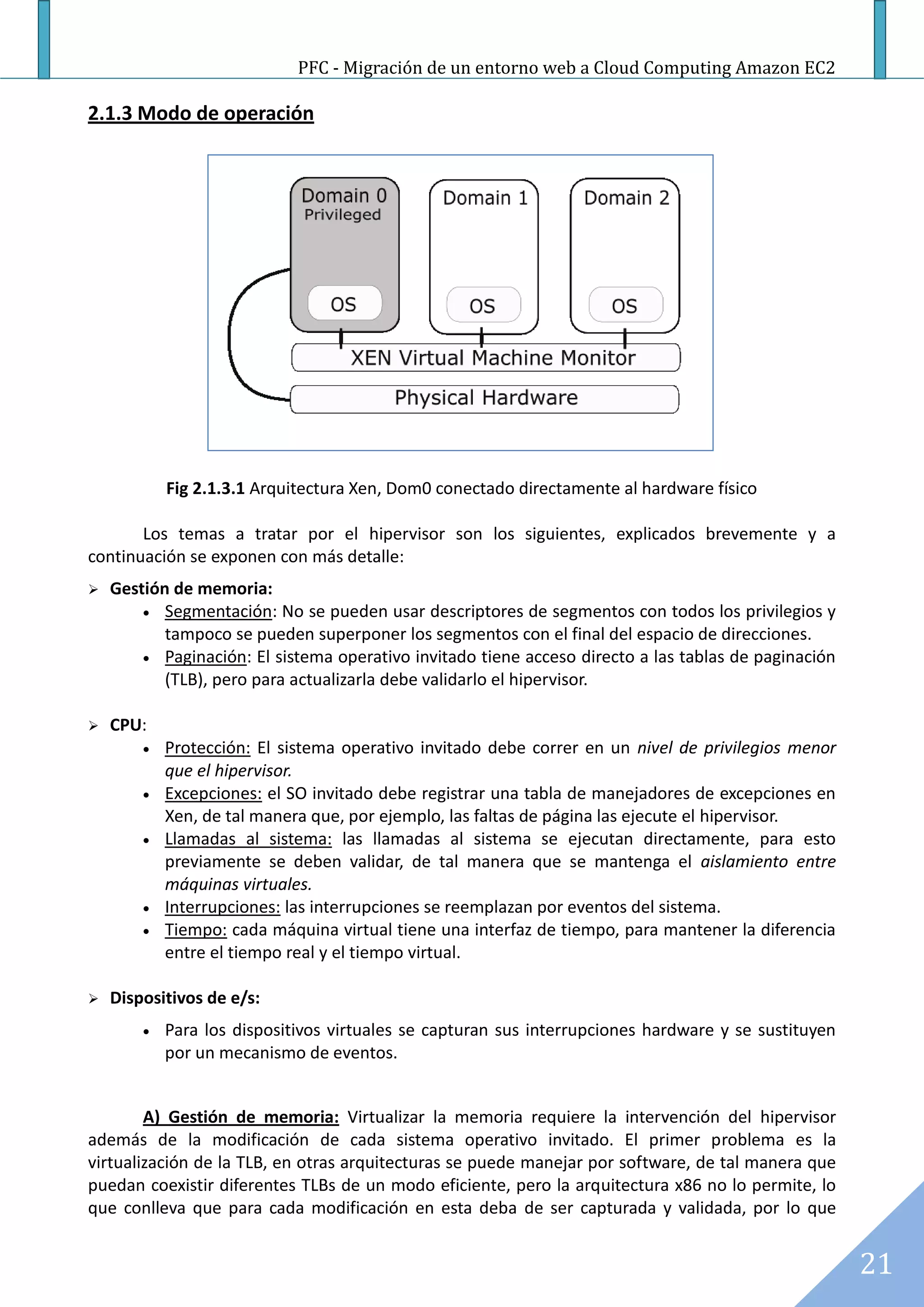 PFC - Migración de un entorno web a Cloud Computing Amazon EC2

2.1.3 Modo de operación




            Fig 2.1.3.1 Arquitectura Xen, Dom0 conectado directamente al hardware físico

       Los temas a tratar por el hipervisor son los siguientes, explicados brevemente y a
continuación se exponen con más detalle:
   Gestión de memoria:
         Segmentación: No se pueden usar descriptores de segmentos con todos los privilegios y
           tampoco se pueden superponer los segmentos con el final del espacio de direcciones.
         Paginación: El sistema operativo invitado tiene acceso directo a las tablas de paginación
           (TLB), pero para actualizarla debe validarlo el hipervisor.

   CPU:
           Protección: El sistema operativo invitado debe correr en un nivel de privilegios menor
            que el hipervisor.
           Excepciones: el SO invitado debe registrar una tabla de manejadores de excepciones en
            Xen, de tal manera que, por ejemplo, las faltas de página las ejecute el hipervisor.
           Llamadas al sistema: las llamadas al sistema se ejecutan directamente, para esto
            previamente se deben validar, de tal manera que se mantenga el aislamiento entre
            máquinas virtuales.
           Interrupciones: las interrupciones se reemplazan por eventos del sistema.
           Tiempo: cada máquina virtual tiene una interfaz de tiempo, para mantener la diferencia
            entre el tiempo real y el tiempo virtual.

   Dispositivos de e/s:
           Para los dispositivos virtuales se capturan sus interrupciones hardware y se sustituyen
            por un mecanismo de eventos.


        A) Gestión de memoria: Virtualizar la memoria requiere la intervención del hipervisor
además de la modificación de cada sistema operativo invitado. El primer problema es la
virtualización de la TLB, en otras arquitecturas se puede manejar por software, de tal manera que
puedan coexistir diferentes TLBs de un modo eficiente, pero la arquitectura x86 no lo permite, lo
que conlleva que para cada modificación en esta deba de ser capturada y validada, por lo que


                                                                                                      21
 