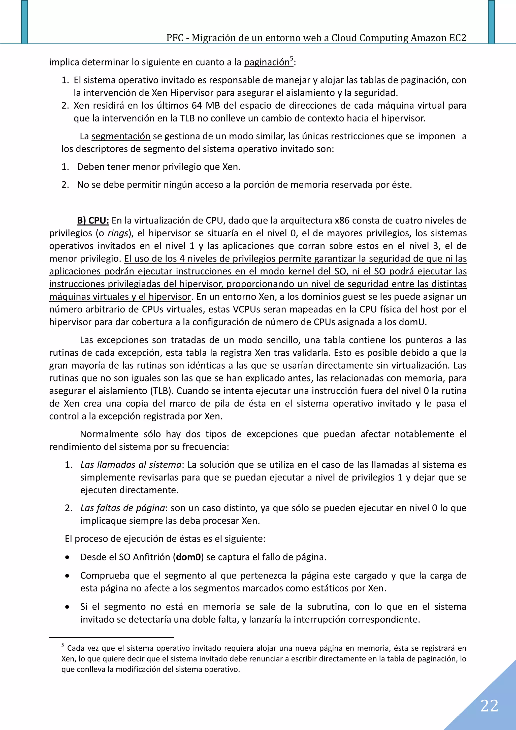 PFC - Migración de un entorno web a Cloud Computing Amazon EC2

implica determinar lo siguiente en cuanto a la paginación5:
   1. El sistema operativo invitado es responsable de manejar y alojar las tablas de paginación, con
      la intervención de Xen Hipervisor para asegurar el aislamiento y la seguridad.
   2. Xen residirá en los últimos 64 MB del espacio de direcciones de cada máquina virtual para
      que la intervención en la TLB no conlleve un cambio de contexto hacia el hipervisor.
        La segmentación se gestiona de un modo similar, las únicas restricciones que se imponen a
   los descriptores de segmento del sistema operativo invitado son:
   1. Deben tener menor privilegio que Xen.
   2. No se debe permitir ningún acceso a la porción de memoria reservada por éste.


       B) CPU: En la virtualización de CPU, dado que la arquitectura x86 consta de cuatro niveles de
privilegios (o rings), el hipervisor se situaría en el nivel 0, el de mayores privilegios, los sistemas
operativos invitados en el nivel 1 y las aplicaciones que corran sobre estos en el nivel 3, el de
menor privilegio. El uso de los 4 niveles de privilegios permite garantizar la seguridad de que ni las
aplicaciones podrán ejecutar instrucciones en el modo kernel del SO, ni el SO podrá ejecutar las
instrucciones privilegiadas del hipervisor, proporcionando un nivel de seguridad entre las distintas
máquinas virtuales y el hipervisor. En un entorno Xen, a los dominios guest se les puede asignar un
número arbitrario de CPUs virtuales, estas VCPUs seran mapeadas en la CPU física del host por el
hipervisor para dar cobertura a la configuración de número de CPUs asignada a los domU.
       Las excepciones son tratadas de un modo sencillo, una tabla contiene los punteros a las
rutinas de cada excepción, esta tabla la registra Xen tras validarla. Esto es posible debido a que la
gran mayoría de las rutinas son idénticas a las que se usarían directamente sin virtualización. Las
rutinas que no son iguales son las que se han explicado antes, las relacionadas con memoria, para
asegurar el aislamiento (TLB). Cuando se intenta ejecutar una instrucción fuera del nivel 0 la rutina
de Xen crea una copia del marco de pila de ésta en el sistema operativo invitado y le pasa el
control a la excepción registrada por Xen.
      Normalmente sólo hay dos tipos de excepciones que puedan afectar notablemente el
rendimiento del sistema por su frecuencia:
       1. Las llamadas al sistema: La solución que se utiliza en el caso de las llamadas al sistema es
          simplemente revisarlas para que se puedan ejecutar a nivel de privilegios 1 y dejar que se
          ejecuten directamente.
       2. Las faltas de página: son un caso distinto, ya que sólo se pueden ejecutar en nivel 0 lo que
          implicaque siempre las deba procesar Xen.
       El proceso de ejecución de éstas es el siguiente:
          Desde el SO Anfitrión (dom0) se captura el fallo de página.
          Comprueba que el segmento al que pertenezca la página este cargado y que la carga de
           esta página no afecte a los segmentos marcados como estáticos por Xen.
          Si el segmento no está en memoria se sale de la subrutina, con lo que en el sistema
           invitado se detectaría una doble falta, y lanzaría la interrupción correspondiente.

   5
    Cada vez que el sistema operativo invitado requiera alojar una nueva página en memoria, ésta se registrará en
   Xen, lo que quiere decir que el sistema invitado debe renunciar a escribir directamente en la tabla de paginación, lo
   que conlleva la modificación del sistema operativo.



                                                                                                                           22
 