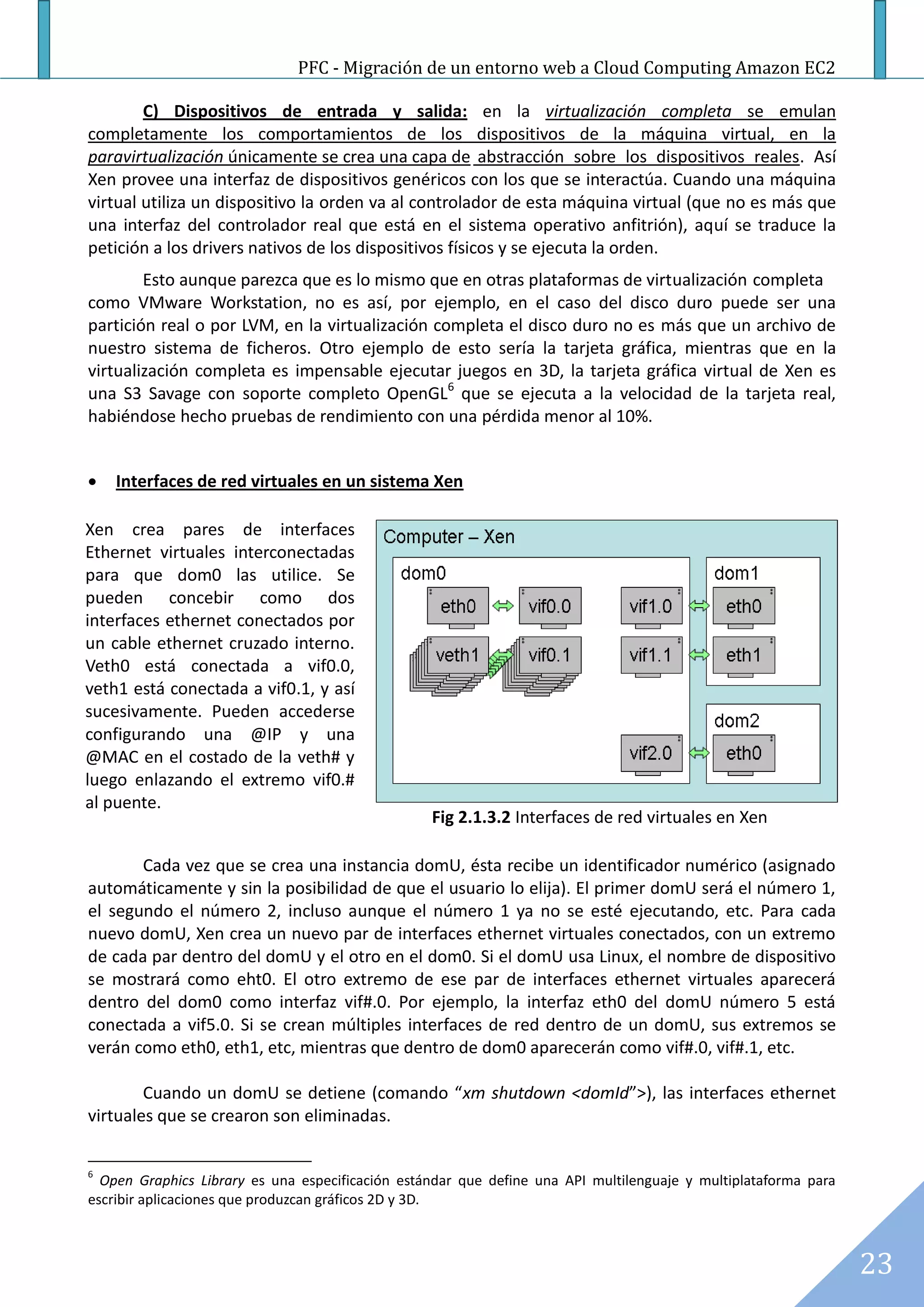 PFC - Migración de un entorno web a Cloud Computing Amazon EC2

        C) Dispositivos de entrada y salida: en la virtualización completa se emulan
completamente los comportamientos de los dispositivos de la máquina virtual, en la
paravirtualización únicamente se crea una capa de abstracción sobre los dispositivos reales. Así
Xen provee una interfaz de dispositivos genéricos con los que se interactúa. Cuando una máquina
virtual utiliza un dispositivo la orden va al controlador de esta máquina virtual (que no es más que
una interfaz del controlador real que está en el sistema operativo anfitrión), aquí se traduce la
petición a los drivers nativos de los dispositivos físicos y se ejecuta la orden.
        Esto aunque parezca que es lo mismo que en otras plataformas de virtualización completa
como VMware Workstation, no es así, por ejemplo, en el caso del disco duro puede ser una
partición real o por LVM, en la virtualización completa el disco duro no es más que un archivo de
nuestro sistema de ficheros. Otro ejemplo de esto sería la tarjeta gráfica, mientras que en la
virtualización completa es impensable ejecutar juegos en 3D, la tarjeta gráfica virtual de Xen es
una S3 Savage con soporte completo OpenGL6 que se ejecuta a la velocidad de la tarjeta real,
habiéndose hecho pruebas de rendimiento con una pérdida menor al 10%.


   Interfaces de red virtuales en un sistema Xen

Xen crea pares de interfaces
Ethernet virtuales interconectadas
para que dom0 las utilice. Se
pueden concebir como dos
interfaces ethernet conectados por
un cable ethernet cruzado interno.
Veth0 está conectada a vif0.0,
veth1 está conectada a vif0.1, y así
sucesivamente. Pueden accederse
configurando una @IP y una
@MAC en el costado de la veth# y
luego enlazando el extremo vif0.#
al puente.
                                                  Fig 2.1.3.2 Interfaces de red virtuales en Xen

       Cada vez que se crea una instancia domU, ésta recibe un identificador numérico (asignado
automáticamente y sin la posibilidad de que el usuario lo elija). El primer domU será el número 1,
el segundo el número 2, incluso aunque el número 1 ya no se esté ejecutando, etc. Para cada
nuevo domU, Xen crea un nuevo par de interfaces ethernet virtuales conectados, con un extremo
de cada par dentro del domU y el otro en el dom0. Si el domU usa Linux, el nombre de dispositivo
se mostrará como eht0. El otro extremo de ese par de interfaces ethernet virtuales aparecerá
dentro del dom0 como interfaz vif#.0. Por ejemplo, la interfaz eth0 del domU número 5 está
conectada a vif5.0. Si se crean múltiples interfaces de red dentro de un domU, sus extremos se
verán como eth0, eth1, etc, mientras que dentro de dom0 aparecerán como vif#.0, vif#.1, etc.

        Cuando un domU se detiene (comando “xm shutdown <domId”>), las interfaces ethernet
virtuales que se crearon son eliminadas.


6
  Open Graphics Library es una especificación estándar que define una API multilenguaje y multiplataforma para
escribir aplicaciones que produzcan gráficos 2D y 3D.



                                                                                                                 23
 