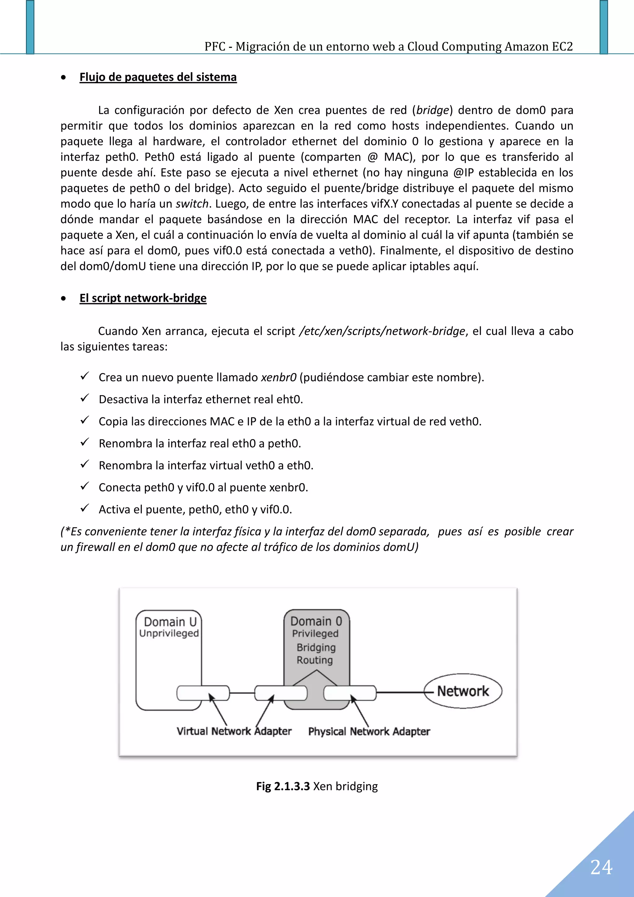 PFC - Migración de un entorno web a Cloud Computing Amazon EC2

   Flujo de paquetes del sistema

        La configuración por defecto de Xen crea puentes de red (bridge) dentro de dom0 para
permitir que todos los dominios aparezcan en la red como hosts independientes. Cuando un
paquete llega al hardware, el controlador ethernet del dominio 0 lo gestiona y aparece en la
interfaz peth0. Peth0 está ligado al puente (comparten @ MAC), por lo que es transferido al
puente desde ahí. Este paso se ejecuta a nivel ethernet (no hay ninguna @IP establecida en los
paquetes de peth0 o del bridge). Acto seguido el puente/bridge distribuye el paquete del mismo
modo que lo haría un switch. Luego, de entre las interfaces vifX.Y conectadas al puente se decide a
dónde mandar el paquete basándose en la dirección MAC del receptor. La interfaz vif pasa el
paquete a Xen, el cuál a continuación lo envía de vuelta al dominio al cuál la vif apunta (también se
hace así para el dom0, pues vif0.0 está conectada a veth0). Finalmente, el dispositivo de destino
del dom0/domU tiene una dirección IP, por lo que se puede aplicar iptables aquí.

   El script network-bridge

        Cuando Xen arranca, ejecuta el script /etc/xen/scripts/network-bridge, el cual lleva a cabo
las siguientes tareas:

     Crea un nuevo puente llamado xenbr0 (pudiéndose cambiar este nombre).
     Desactiva la interfaz ethernet real eht0.
     Copia las direcciones MAC e IP de la eth0 a la interfaz virtual de red veth0.
     Renombra la interfaz real eth0 a peth0.
     Renombra la interfaz virtual veth0 a eth0.
     Conecta peth0 y vif0.0 al puente xenbr0.
     Activa el puente, peth0, eth0 y vif0.0.
(*Es conveniente tener la interfaz física y la interfaz del dom0 separada, pues así es posible crear
un firewall en el dom0 que no afecte al tráfico de los dominios domU)




                                      Fig 2.1.3.3 Xen bridging




                                                                                                        24
 