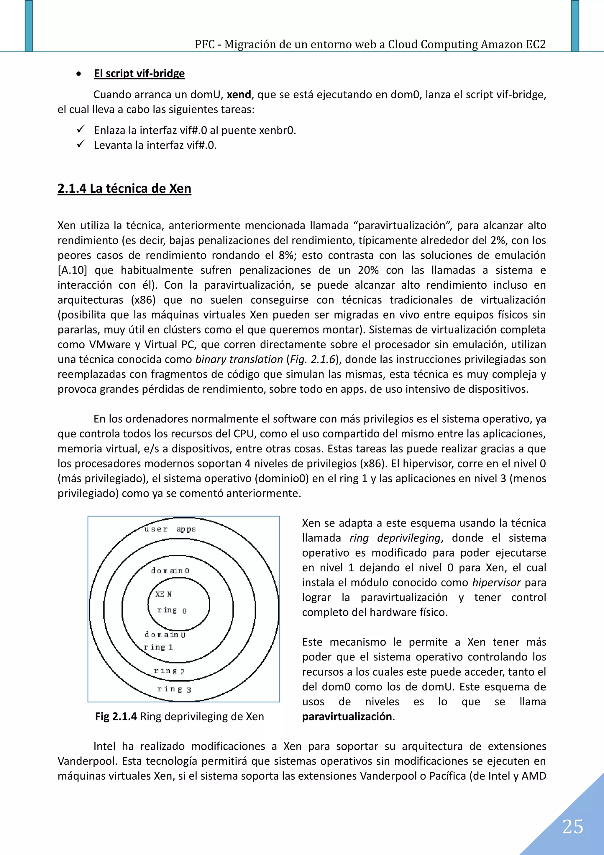 PFC - Migración de un entorno web a Cloud Computing Amazon EC2

      El script vif-bridge
        Cuando arranca un domU, xend, que se está ejecutando en dom0, lanza el script vif-bridge,
el cual lleva a cabo las siguientes tareas:
    Enlaza la interfaz vif#.0 al puente xenbr0.
    Levanta la interfaz vif#.0.


2.1.4 La técnica de Xen

Xen utiliza la técnica, anteriormente mencionada llamada “paravirtualización”, para alcanzar alto
rendimiento (es decir, bajas penalizaciones del rendimiento, típicamente alrededor del 2%, con los
peores casos de rendimiento rondando el 8%; esto contrasta con las soluciones de emulación
[A.10] que habitualmente sufren penalizaciones de un 20% con las llamadas a sistema e
interacción con él). Con la paravirtualización, se puede alcanzar alto rendimiento incluso en
arquitecturas (x86) que no suelen conseguirse con técnicas tradicionales de virtualización
(posibilita que las máquinas virtuales Xen pueden ser migradas en vivo entre equipos físicos sin
pararlas, muy útil en clústers como el que queremos montar). Sistemas de virtualización completa
como VMware y Virtual PC, que corren directamente sobre el procesador sin emulación, utilizan
una técnica conocida como binary translation (Fig. 2.1.6), donde las instrucciones privilegiadas son
reemplazadas con fragmentos de código que simulan las mismas, esta técnica es muy compleja y
provoca grandes pérdidas de rendimiento, sobre todo en apps. de uso intensivo de dispositivos.

        En los ordenadores normalmente el software con más privilegios es el sistema operativo, ya
que controla todos los recursos del CPU, como el uso compartido del mismo entre las aplicaciones,
memoria virtual, e/s a dispositivos, entre otras cosas. Estas tareas las puede realizar gracias a que
los procesadores modernos soportan 4 niveles de privilegios (x86). El hipervisor, corre en el nivel 0
(más privilegiado), el sistema operativo (dominio0) en el ring 1 y las aplicaciones en nivel 3 (menos
privilegiado) como ya se comentó anteriormente.

                                                   Xen se adapta a este esquema usando la técnica
                                                   llamada ring deprivileging, donde el sistema
                                                   operativo es modificado para poder ejecutarse
                                                   en nivel 1 dejando el nivel 0 para Xen, el cual
                                                   instala el módulo conocido como hipervisor para
                                                   lograr la paravirtualización y tener control
                                                   completo del hardware físico.

                                                   Este mecanismo le permite a Xen tener más
                                                   poder que el sistema operativo controlando los
                                                   recursos a los cuales este puede acceder, tanto el
                                                   del dom0 como los de domU. Este esquema de
                                                   usos de niveles es lo que se llama
       Fig 2.1.4 Ring deprivileging de Xen         paravirtualización.

      Intel ha realizado modificaciones a Xen para soportar su arquitectura de extensiones
Vanderpool. Esta tecnología permitirá que sistemas operativos sin modificaciones se ejecuten en
máquinas virtuales Xen, si el sistema soporta las extensiones Vanderpool o Pacífica (de Intel y AMD



                                                                                                        25
 