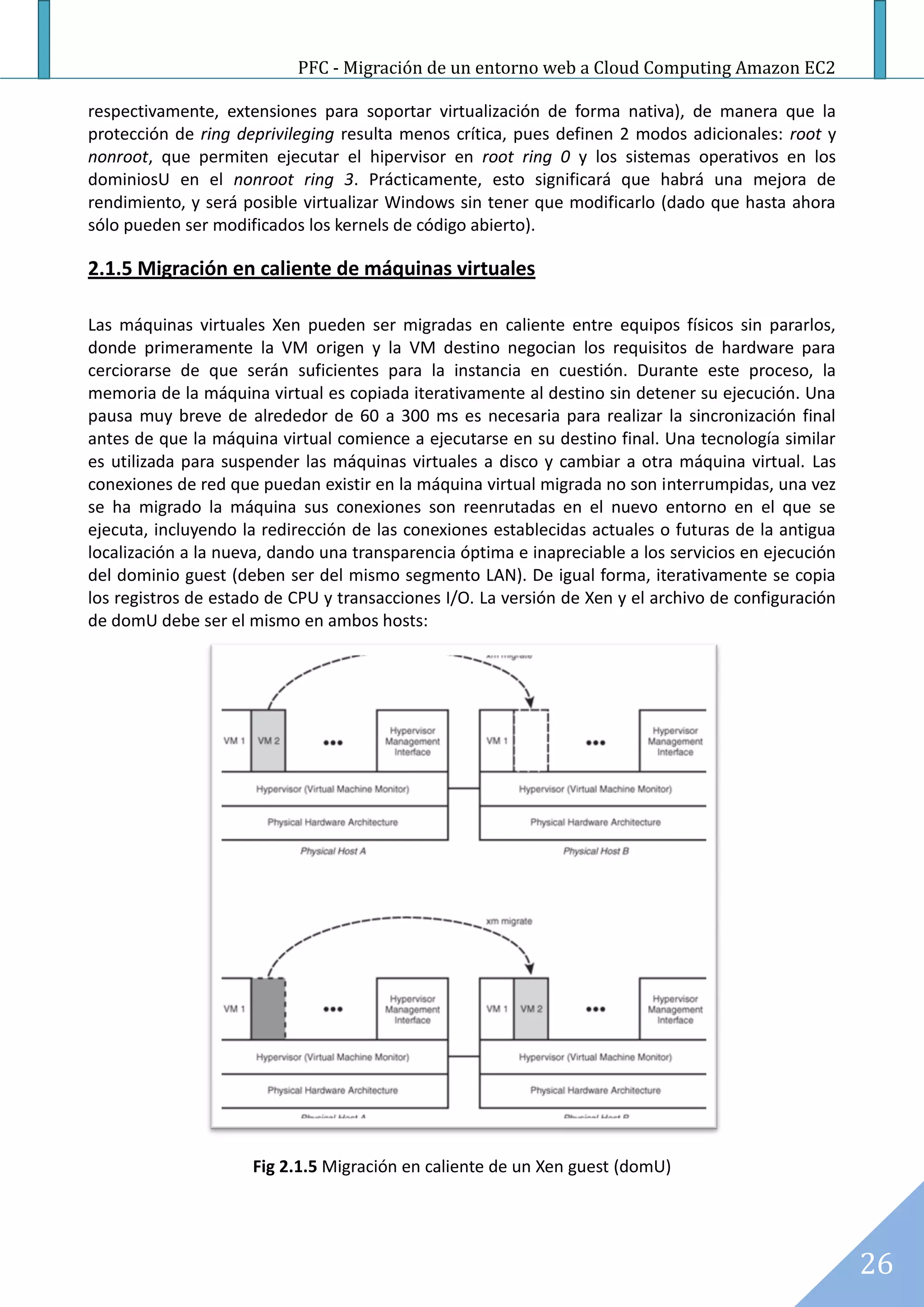 PFC - Migración de un entorno web a Cloud Computing Amazon EC2

respectivamente, extensiones para soportar virtualización de forma nativa), de manera que la
protección de ring deprivileging resulta menos crítica, pues definen 2 modos adicionales: root y
nonroot, que permiten ejecutar el hipervisor en root ring 0 y los sistemas operativos en los
dominiosU en el nonroot ring 3. Prácticamente, esto significará que habrá una mejora de
rendimiento, y será posible virtualizar Windows sin tener que modificarlo (dado que hasta ahora
sólo pueden ser modificados los kernels de código abierto).

2.1.5 Migración en caliente de máquinas virtuales

Las máquinas virtuales Xen pueden ser migradas en caliente entre equipos físicos sin pararlos,
donde primeramente la VM origen y la VM destino negocian los requisitos de hardware para
cerciorarse de que serán suficientes para la instancia en cuestión. Durante este proceso, la
memoria de la máquina virtual es copiada iterativamente al destino sin detener su ejecución. Una
pausa muy breve de alrededor de 60 a 300 ms es necesaria para realizar la sincronización final
antes de que la máquina virtual comience a ejecutarse en su destino final. Una tecnología similar
es utilizada para suspender las máquinas virtuales a disco y cambiar a otra máquina virtual. Las
conexiones de red que puedan existir en la máquina virtual migrada no son interrumpidas, una vez
se ha migrado la máquina sus conexiones son reenrutadas en el nuevo entorno en el que se
ejecuta, incluyendo la redirección de las conexiones establecidas actuales o futuras de la antigua
localización a la nueva, dando una transparencia óptima e inapreciable a los servicios en ejecución
del dominio guest (deben ser del mismo segmento LAN). De igual forma, iterativamente se copia
los registros de estado de CPU y transacciones I/O. La versión de Xen y el archivo de configuración
de domU debe ser el mismo en ambos hosts:




                     Fig 2.1.5 Migración en caliente de un Xen guest (domU)




                                                                                                      26
 