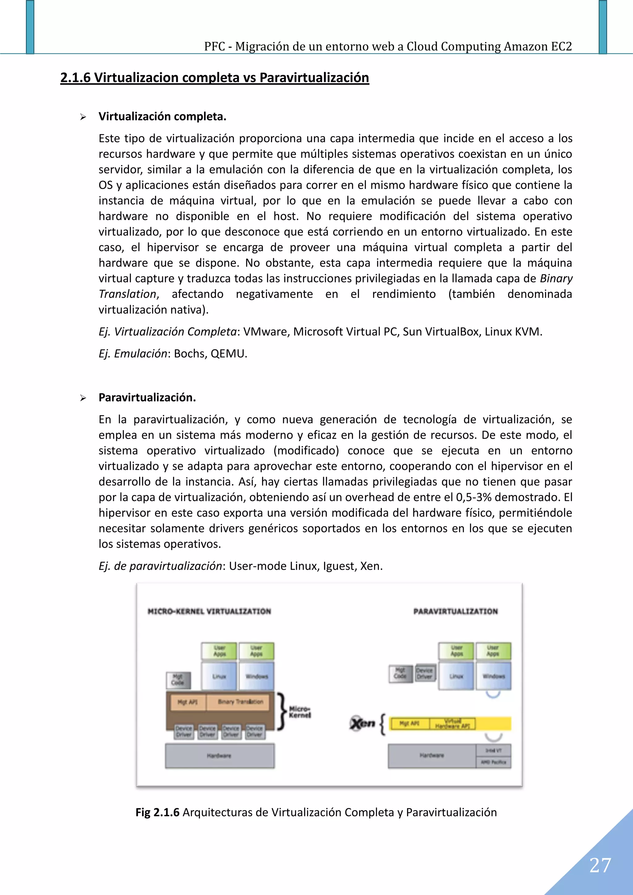 PFC - Migración de un entorno web a Cloud Computing Amazon EC2

2.1.6 Virtualizacion completa vs Paravirtualización

      Virtualización completa.
       Este tipo de virtualización proporciona una capa intermedia que incide en el acceso a los
       recursos hardware y que permite que múltiples sistemas operativos coexistan en un único
       servidor, similar a la emulación con la diferencia de que en la virtualización completa, los
       OS y aplicaciones están diseñados para correr en el mismo hardware físico que contiene la
       instancia de máquina virtual, por lo que en la emulación se puede llevar a cabo con
       hardware no disponible en el host. No requiere modificación del sistema operativo
       virtualizado, por lo que desconoce que está corriendo en un entorno virtualizado. En este
       caso, el hipervisor se encarga de proveer una máquina virtual completa a partir del
       hardware que se dispone. No obstante, esta capa intermedia requiere que la máquina
       virtual capture y traduzca todas las instrucciones privilegiadas en la llamada capa de Binary
       Translation, afectando negativamente en el rendimiento (también denominada
       virtualización nativa).
       Ej. Virtualización Completa: VMware, Microsoft Virtual PC, Sun VirtualBox, Linux KVM.
       Ej. Emulación: Bochs, QEMU.


      Paravirtualización.
       En la paravirtualización, y como nueva generación de tecnología de virtualización, se
       emplea en un sistema más moderno y eficaz en la gestión de recursos. De este modo, el
       sistema operativo virtualizado (modificado) conoce que se ejecuta en un entorno
       virtualizado y se adapta para aprovechar este entorno, cooperando con el hipervisor en el
       desarrollo de la instancia. Así, hay ciertas llamadas privilegiadas que no tienen que pasar
       por la capa de virtualización, obteniendo así un overhead de entre el 0,5-3% demostrado. El
       hipervisor en este caso exporta una versión modificada del hardware físico, permitiéndole
       necesitar solamente drivers genéricos soportados en los entornos en los que se ejecuten
       los sistemas operativos.
       Ej. de paravirtualización: User-mode Linux, Iguest, Xen.




              Fig 2.1.6 Arquitecturas de Virtualización Completa y Paravirtualización



                                                                                                       27
 