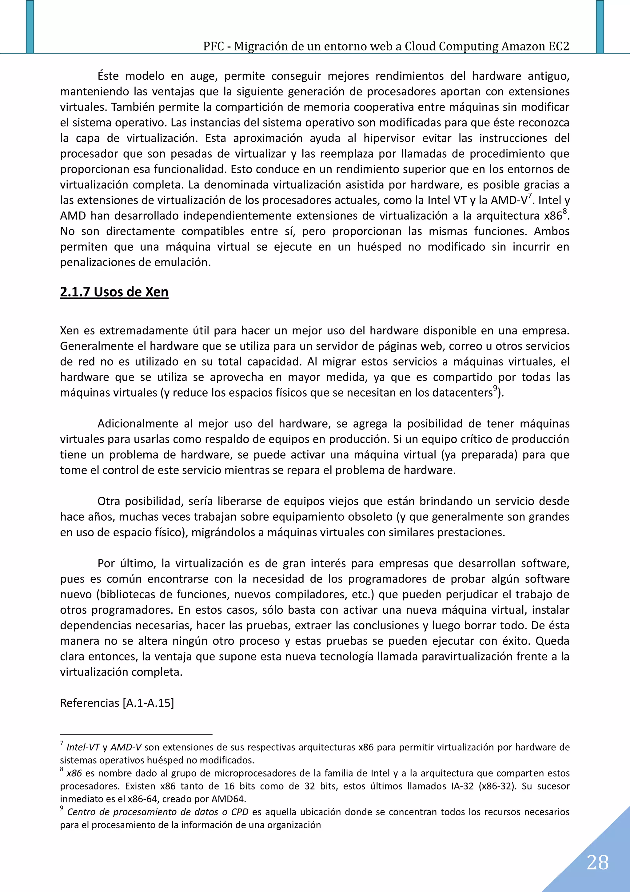 PFC - Migración de un entorno web a Cloud Computing Amazon EC2

        Éste modelo en auge, permite conseguir mejores rendimientos del hardware antiguo,
manteniendo las ventajas que la siguiente generación de procesadores aportan con extensiones
virtuales. También permite la compartición de memoria cooperativa entre máquinas sin modificar
el sistema operativo. Las instancias del sistema operativo son modificadas para que éste reconozca
la capa de virtualización. Esta aproximación ayuda al hipervisor evitar las instrucciones del
procesador que son pesadas de virtualizar y las reemplaza por llamadas de procedimiento que
proporcionan esa funcionalidad. Esto conduce en un rendimiento superior que en los entornos de
virtualización completa. La denominada virtualización asistida por hardware, es posible gracias a
las extensiones de virtualización de los procesadores actuales, como la Intel VT y la AMD-V7. Intel y
AMD han desarrollado independientemente extensiones de virtualización a la arquitectura x868.
No son directamente compatibles entre sí, pero proporcionan las mismas funciones. Ambos
permiten que una máquina virtual se ejecute en un huésped no modificado sin incurrir en
penalizaciones de emulación.

2.1.7 Usos de Xen

Xen es extremadamente útil para hacer un mejor uso del hardware disponible en una empresa.
Generalmente el hardware que se utiliza para un servidor de páginas web, correo u otros servicios
de red no es utilizado en su total capacidad. Al migrar estos servicios a máquinas virtuales, el
hardware que se utiliza se aprovecha en mayor medida, ya que es compartido por todas las
máquinas virtuales (y reduce los espacios físicos que se necesitan en los datacenters9).

        Adicionalmente al mejor uso del hardware, se agrega la posibilidad de tener máquinas
virtuales para usarlas como respaldo de equipos en producción. Si un equipo crítico de producción
tiene un problema de hardware, se puede activar una máquina virtual (ya preparada) para que
tome el control de este servicio mientras se repara el problema de hardware.

       Otra posibilidad, sería liberarse de equipos viejos que están brindando un servicio desde
hace años, muchas veces trabajan sobre equipamiento obsoleto (y que generalmente son grandes
en uso de espacio físico), migrándolos a máquinas virtuales con similares prestaciones.

        Por último, la virtualización es de gran interés para empresas que desarrollan software,
pues es común encontrarse con la necesidad de los programadores de probar algún software
nuevo (bibliotecas de funciones, nuevos compiladores, etc.) que pueden perjudicar el trabajo de
otros programadores. En estos casos, sólo basta con activar una nueva máquina virtual, instalar
dependencias necesarias, hacer las pruebas, extraer las conclusiones y luego borrar todo. De ésta
manera no se altera ningún otro proceso y estas pruebas se pueden ejecutar con éxito. Queda
clara entonces, la ventaja que supone esta nueva tecnología llamada paravirtualización frente a la
virtualización completa.

Referencias [A.1-A.15]


7
  Intel-VT y AMD-V son extensiones de sus respectivas arquitecturas x86 para permitir virtualización por hardware de
sistemas operativos huésped no modificados.
8
  x86 es nombre dado al grupo de microprocesadores de la familia de Intel y a la arquitectura que comparten estos
procesadores. Existen x86 tanto de 16 bits como de 32 bits, estos últimos llamados IA-32 (x86-32). Su sucesor
inmediato es el x86-64, creado por AMD64.
9
  Centro de procesamiento de datos o CPD es aquella ubicación donde se concentran todos los recursos necesarios
para el procesamiento de la información de una organización


                                                                                                                       28
 