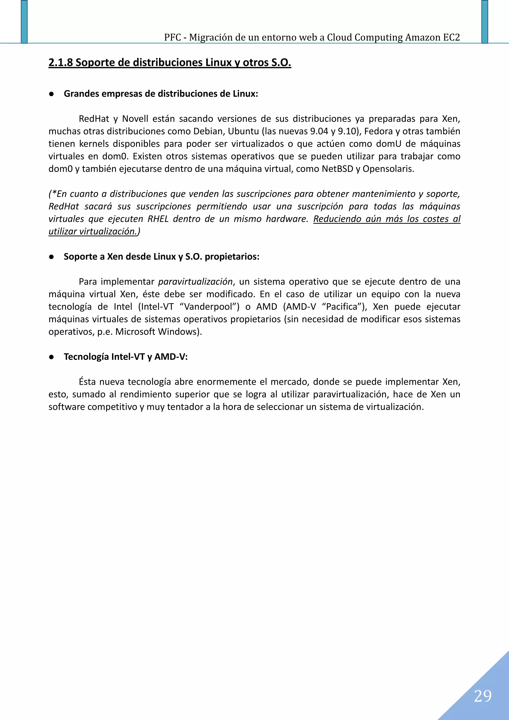 PFC - Migración de un entorno web a Cloud Computing Amazon EC2

2.1.8 Soporte de distribuciones Linux y otros S.O.

   Grandes empresas de distribuciones de Linux:

        RedHat y Novell están sacando versiones de sus distribuciones ya preparadas para Xen,
muchas otras distribuciones como Debian, Ubuntu (las nuevas 9.04 y 9.10), Fedora y otras también
tienen kernels disponibles para poder ser virtualizados o que actúen como domU de máquinas
virtuales en dom0. Existen otros sistemas operativos que se pueden utilizar para trabajar como
dom0 y también ejecutarse dentro de una máquina virtual, como NetBSD y Opensolaris.

(*En cuanto a distribuciones que venden las suscripciones para obtener mantenimiento y soporte,
RedHat sacará sus suscripciones permitiendo usar una suscripción para todas las máquinas
virtuales que ejecuten RHEL dentro de un mismo hardware. Reduciendo aún más los costes al
utilizar virtualización.)

   Soporte a Xen desde Linux y S.O. propietarios:

       Para implementar paravirtualización, un sistema operativo que se ejecute dentro de una
máquina virtual Xen, éste debe ser modificado. En el caso de utilizar un equipo con la nueva
tecnología de Intel (Intel-VT “Vanderpool”) o AMD (AMD-V “Pacifica”), Xen puede ejecutar
máquinas virtuales de sistemas operativos propietarios (sin necesidad de modificar esos sistemas
operativos, p.e. Microsoft Windows).

   Tecnología Intel-VT y AMD-V:

       Ésta nueva tecnología abre enormemente el mercado, donde se puede implementar Xen,
esto, sumado al rendimiento superior que se logra al utilizar paravirtualización, hace de Xen un
software competitivo y muy tentador a la hora de seleccionar un sistema de virtualización.




                                                                                                   29
 