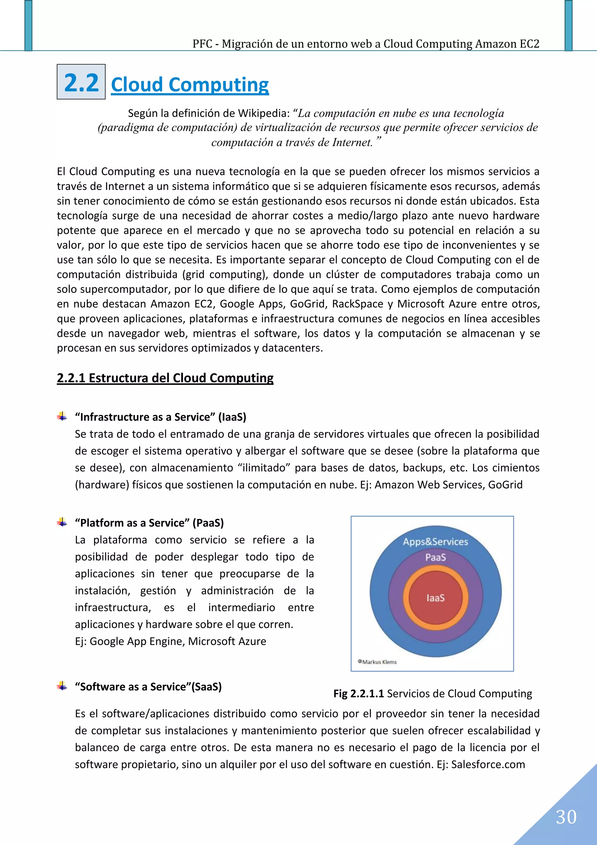 PFC - Migración de un entorno web a Cloud Computing Amazon EC2


 2.2      Cloud Computing
              Según la definición de Wikipedia: “La computación en nube es una tecnología
        (paradigma de computación) de virtualización de recursos que permite ofrecer servicios de
                                computación a través de Internet.”

El Cloud Computing es una nueva tecnología en la que se pueden ofrecer los mismos servicios a
través de Internet a un sistema informático que si se adquieren físicamente esos recursos, además
sin tener conocimiento de cómo se están gestionando esos recursos ni donde están ubicados. Esta
tecnología surge de una necesidad de ahorrar costes a medio/largo plazo ante nuevo hardware
potente que aparece en el mercado y que no se aprovecha todo su potencial en relación a su
valor, por lo que este tipo de servicios hacen que se ahorre todo ese tipo de inconvenientes y se
use tan sólo lo que se necesita. Es importante separar el concepto de Cloud Computing con el de
computación distribuida (grid computing), donde un clúster de computadores trabaja como un
solo supercomputador, por lo que difiere de lo que aquí se trata. Como ejemplos de computación
en nube destacan Amazon EC2, Google Apps, GoGrid, RackSpace y Microsoft Azure entre otros,
que proveen aplicaciones, plataformas e infraestructura comunes de negocios en línea accesibles
desde un navegador web, mientras el software, los datos y la computación se almacenan y se
procesan en sus servidores optimizados y datacenters.

2.2.1 Estructura del Cloud Computing

   “Infrastructure as a Service” (IaaS)
   Se trata de todo el entramado de una granja de servidores virtuales que ofrecen la posibilidad
   de escoger el sistema operativo y albergar el software que se desee (sobre la plataforma que
   se desee), con almacenamiento “ilimitado” para bases de datos, backups, etc. Los cimientos
   (hardware) físicos que sostienen la computación en nube. Ej: Amazon Web Services, GoGrid


   “Platform as a Service” (PaaS)
   La plataforma como servicio se refiere a la
   posibilidad de poder desplegar todo tipo de
   aplicaciones sin tener que preocuparse de la
   instalación, gestión y administración de la
   infraestructura, es el intermediario entre
   aplicaciones y hardware sobre el que corren.
   Ej: Google App Engine, Microsoft Azure


   “Software as a Service”(SaaS)
                                                       Fig 2.2.1.1 Servicios de Cloud Computing
   Es el software/aplicaciones distribuido como servicio por el proveedor sin tener la necesidad
   de completar sus instalaciones y mantenimiento posterior que suelen ofrecer escalabilidad y
   balanceo de carga entre otros. De esta manera no es necesario el pago de la licencia por el
   software propietario, sino un alquiler por el uso del software en cuestión. Ej: Salesforce.com



                                                                                                    30
 