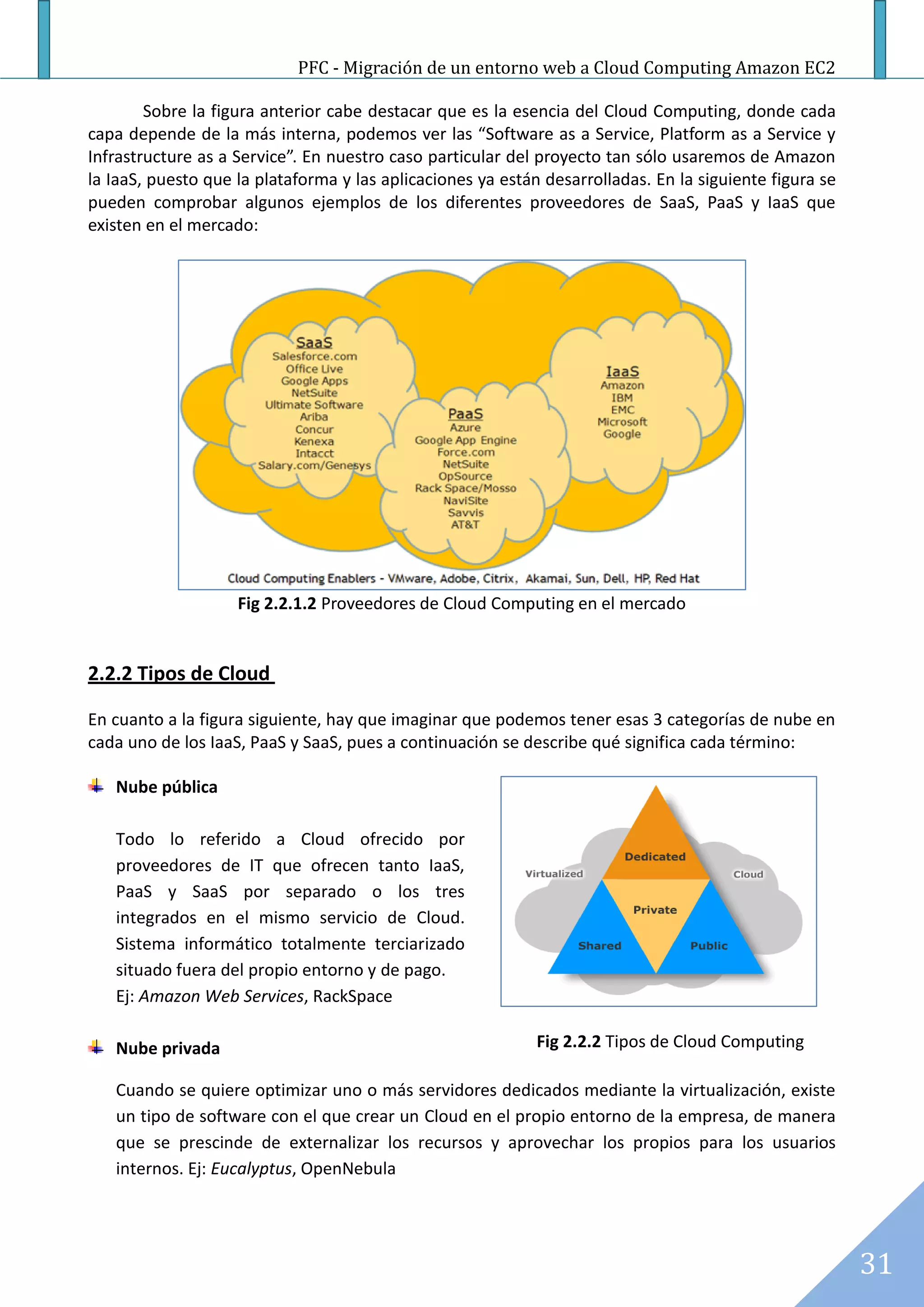 PFC - Migración de un entorno web a Cloud Computing Amazon EC2

        Sobre la figura anterior cabe destacar que es la esencia del Cloud Computing, donde cada
capa depende de la más interna, podemos ver las “Software as a Service, Platform as a Service y
Infrastructure as a Service”. En nuestro caso particular del proyecto tan sólo usaremos de Amazon
la IaaS, puesto que la plataforma y las aplicaciones ya están desarrolladas. En la siguiente figura se
pueden comprobar algunos ejemplos de los diferentes proveedores de SaaS, PaaS y IaaS que
existen en el mercado:




                    Fig 2.2.1.2 Proveedores de Cloud Computing en el mercado


2.2.2 Tipos de Cloud

En cuanto a la figura siguiente, hay que imaginar que podemos tener esas 3 categorías de nube en
cada uno de los IaaS, PaaS y SaaS, pues a continuación se describe qué significa cada término:

   Nube pública

   Todo lo referido a Cloud ofrecido por
   proveedores de IT que ofrecen tanto IaaS,
   PaaS y SaaS por separado o los tres
   integrados en el mismo servicio de Cloud.
   Sistema informático totalmente terciarizado
   situado fuera del propio entorno y de pago.
   Ej: Amazon Web Services, RackSpace

   Nube privada                                              Fig 2.2.2 Tipos de Cloud Computing

   Cuando se quiere optimizar uno o más servidores dedicados mediante la virtualización, existe
   un tipo de software con el que crear un Cloud en el propio entorno de la empresa, de manera
   que se prescinde de externalizar los recursos y aprovechar los propios para los usuarios
   internos. Ej: Eucalyptus, OpenNebula




                                                                                                         31
 