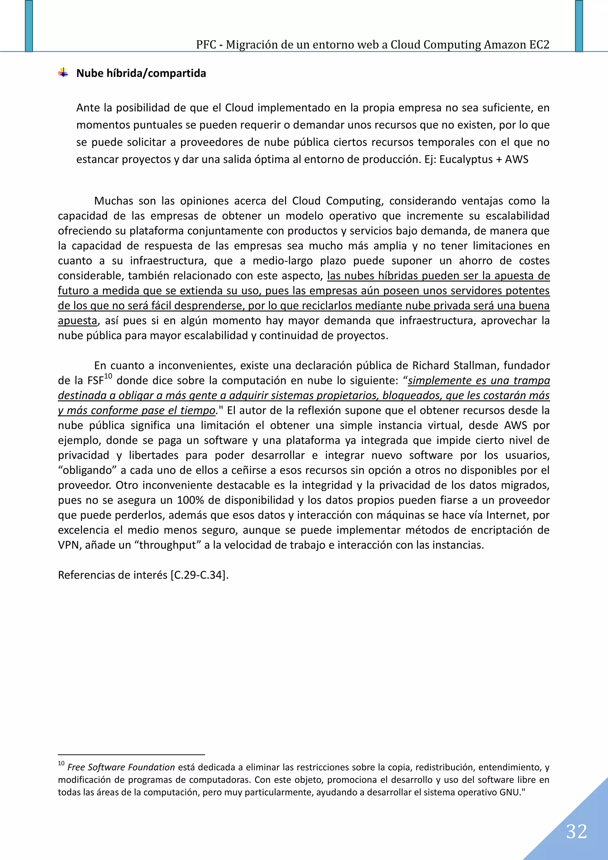 PFC - Migración de un entorno web a Cloud Computing Amazon EC2

     Nube híbrida/compartida

     Ante la posibilidad de que el Cloud implementado en la propia empresa no sea suficiente, en
     momentos puntuales se pueden requerir o demandar unos recursos que no existen, por lo que
     se puede solicitar a proveedores de nube pública ciertos recursos temporales con el que no
     estancar proyectos y dar una salida óptima al entorno de producción. Ej: Eucalyptus + AWS


        Muchas son las opiniones acerca del Cloud Computing, considerando ventajas como la
capacidad de las empresas de obtener un modelo operativo que incremente su escalabilidad
ofreciendo su plataforma conjuntamente con productos y servicios bajo demanda, de manera que
la capacidad de respuesta de las empresas sea mucho más amplia y no tener limitaciones en
cuanto a su infraestructura, que a medio-largo plazo puede suponer un ahorro de costes
considerable, también relacionado con este aspecto, las nubes híbridas pueden ser la apuesta de
futuro a medida que se extienda su uso, pues las empresas aún poseen unos servidores potentes
de los que no será fácil desprenderse, por lo que reciclarlos mediante nube privada será una buena
apuesta, así pues si en algún momento hay mayor demanda que infraestructura, aprovechar la
nube pública para mayor escalabilidad y continuidad de proyectos.

        En cuanto a inconvenientes, existe una declaración pública de Richard Stallman, fundador
de la FSF10 donde dice sobre la computación en nube lo siguiente: “simplemente es una trampa
destinada a obligar a más gente a adquirir sistemas propietarios, bloqueados, que les costarán más
y más conforme pase el tiempo." El autor de la reflexión supone que el obtener recursos desde la
nube pública significa una limitación el obtener una simple instancia virtual, desde AWS por
ejemplo, donde se paga un software y una plataforma ya integrada que impide cierto nivel de
privacidad y libertades para poder desarrollar e integrar nuevo software por los usuarios,
“obligando” a cada uno de ellos a ceñirse a esos recursos sin opción a otros no disponibles por el
proveedor. Otro inconveniente destacable es la integridad y la privacidad de los datos migrados,
pues no se asegura un 100% de disponibilidad y los datos propios pueden fiarse a un proveedor
que puede perderlos, además que esos datos y interacción con máquinas se hace vía Internet, por
excelencia el medio menos seguro, aunque se puede implementar métodos de encriptación de
VPN, añade un “throughput” a la velocidad de trabajo e interacción con las instancias.

Referencias de interés [C.29-C.34].




10
  Free Software Foundation está dedicada a eliminar las restricciones sobre la copia, redistribución, entendimiento, y
modificación de programas de computadoras. Con este objeto, promociona el desarrollo y uso del software libre en
todas las áreas de la computación, pero muy particularmente, ayudando a desarrollar el sistema operativo GNU."



                                                                                                                         32
 