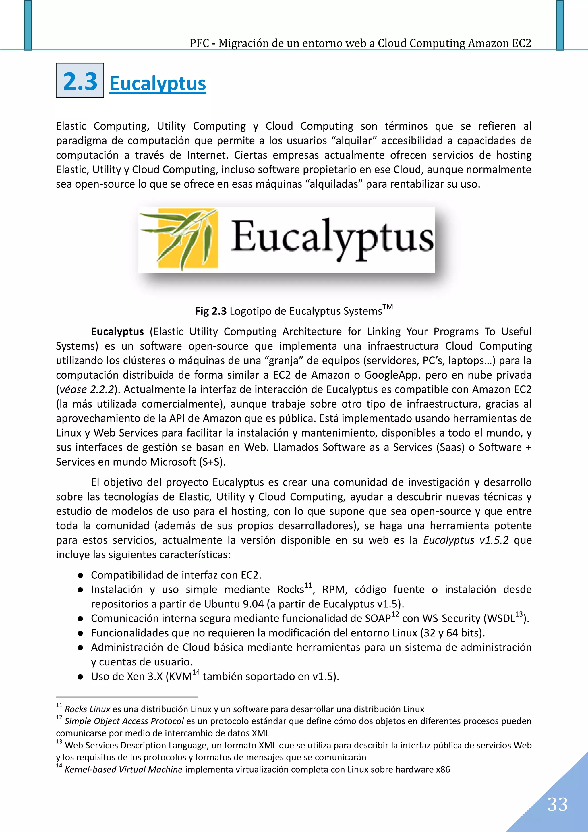 PFC - Migración de un entorno web a Cloud Computing Amazon EC2


     2.3     Eucalyptus
Elastic Computing, Utility Computing y Cloud Computing son términos que se refieren al
paradigma de computación que permite a los usuarios “alquilar” accesibilidad a capacidades de
computación a través de Internet. Ciertas empresas actualmente ofrecen servicios de hosting
Elastic, Utility y Cloud Computing, incluso software propietario en ese Cloud, aunque normalmente
sea open-source lo que se ofrece en esas máquinas “alquiladas” para rentabilizar su uso.




                                  Fig 2.3 Logotipo de Eucalyptus SystemsTM
        Eucalyptus (Elastic Utility Computing Architecture for Linking Your Programs To Useful
Systems) es un software open-source que implementa una infraestructura Cloud Computing
utilizando los clústeres o máquinas de una “granja” de equipos (servidores, PC’s, laptops…) para la
computación distribuida de forma similar a EC2 de Amazon o GoogleApp, pero en nube privada
(véase 2.2.2). Actualmente la interfaz de interacción de Eucalyptus es compatible con Amazon EC2
(la más utilizada comercialmente), aunque trabaje sobre otro tipo de infraestructura, gracias al
aprovechamiento de la API de Amazon que es pública. Está implementado usando herramientas de
Linux y Web Services para facilitar la instalación y mantenimiento, disponibles a todo el mundo, y
sus interfaces de gestión se basan en Web. Llamados Software as a Services (Saas) o Software +
Services en mundo Microsoft (S+S).
       El objetivo del proyecto Eucalyptus es crear una comunidad de investigación y desarrollo
sobre las tecnologías de Elastic, Utility y Cloud Computing, ayudar a descubrir nuevas técnicas y
estudio de modelos de uso para el hosting, con lo que supone que sea open-source y que entre
toda la comunidad (además de sus propios desarrolladores), se haga una herramienta potente
para estos servicios, actualmente la versión disponible en su web es la Eucalyptus v1.5.2 que
incluye las siguientes características:
         Compatibilidad de interfaz con EC2.
         Instalación y uso simple mediante Rocks11, RPM, código fuente o instalación desde
          repositorios a partir de Ubuntu 9.04 (a partir de Eucalyptus v1.5).
         Comunicación interna segura mediante funcionalidad de SOAP12 con WS-Security (WSDL13).
         Funcionalidades que no requieren la modificación del entorno Linux (32 y 64 bits).
         Administración de Cloud básica mediante herramientas para un sistema de administración
          y cuentas de usuario.
         Uso de Xen 3.X (KVM14 también soportado en v1.5).

11
   Rocks Linux es una distribución Linux y un software para desarrollar una distribución Linux
12
   Simple Object Access Protocol es un protocolo estándar que define cómo dos objetos en diferentes procesos pueden
comunicarse por medio de intercambio de datos XML
13
   Web Services Description Language, un formato XML que se utiliza para describir la interfaz pública de servicios Web
y los requisitos de los protocolos y formatos de mensajes que se comunicarán
14
   Kernel-based Virtual Machine implementa virtualización completa con Linux sobre hardware x86


                                                                                                                          33
 