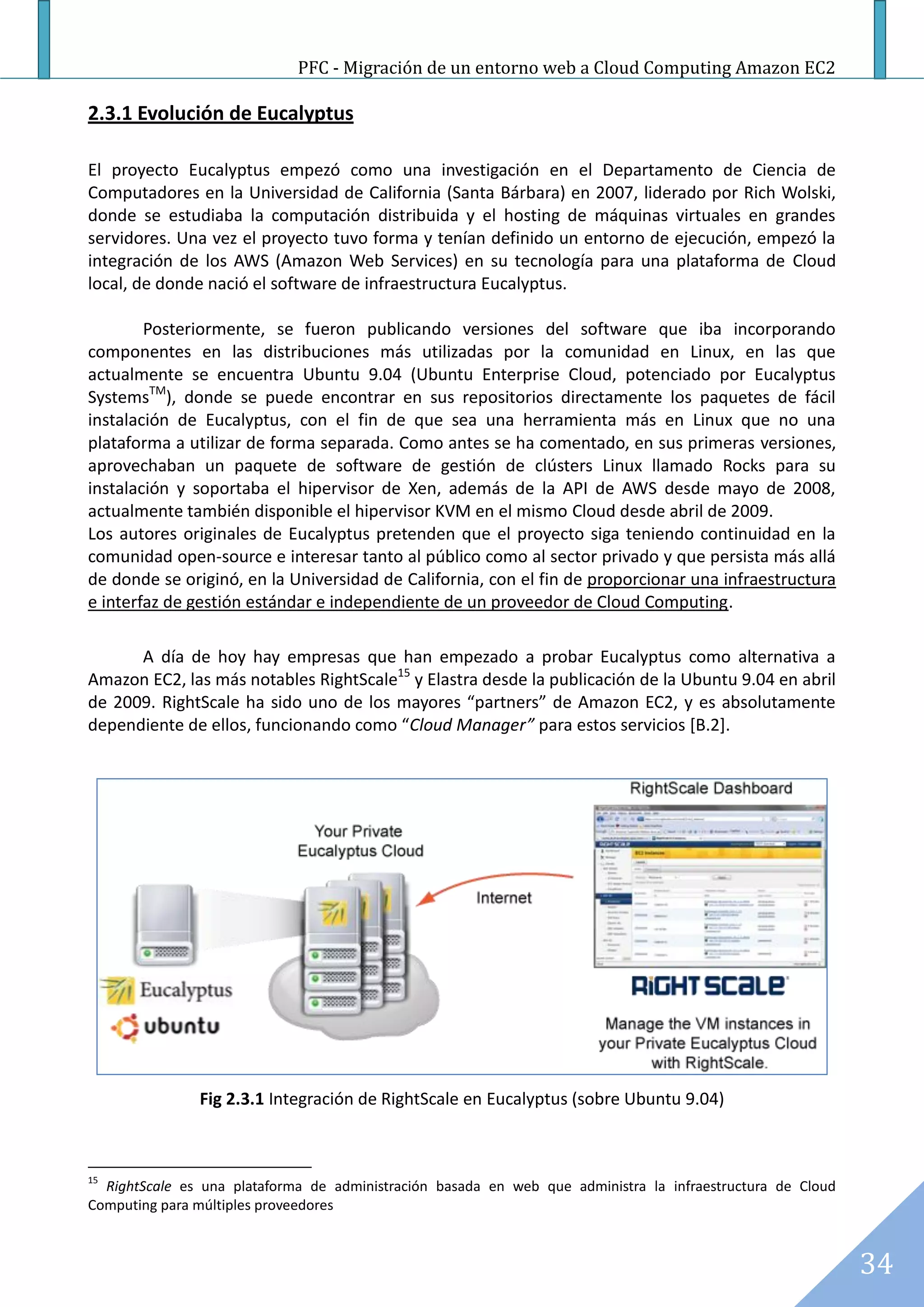 PFC - Migración de un entorno web a Cloud Computing Amazon EC2

2.3.1 Evolución de Eucalyptus

El proyecto Eucalyptus empezó como una investigación en el Departamento de Ciencia de
Computadores en la Universidad de California (Santa Bárbara) en 2007, liderado por Rich Wolski,
donde se estudiaba la computación distribuida y el hosting de máquinas virtuales en grandes
servidores. Una vez el proyecto tuvo forma y tenían definido un entorno de ejecución, empezó la
integración de los AWS (Amazon Web Services) en su tecnología para una plataforma de Cloud
local, de donde nació el software de infraestructura Eucalyptus.

        Posteriormente, se fueron publicando versiones del software que iba incorporando
componentes en las distribuciones más utilizadas por la comunidad en Linux, en las que
actualmente se encuentra Ubuntu 9.04 (Ubuntu Enterprise Cloud, potenciado por Eucalyptus
SystemsTM), donde se puede encontrar en sus repositorios directamente los paquetes de fácil
instalación de Eucalyptus, con el fin de que sea una herramienta más en Linux que no una
plataforma a utilizar de forma separada. Como antes se ha comentado, en sus primeras versiones,
aprovechaban un paquete de software de gestión de clústers Linux llamado Rocks para su
instalación y soportaba el hipervisor de Xen, además de la API de AWS desde mayo de 2008,
actualmente también disponible el hipervisor KVM en el mismo Cloud desde abril de 2009.
Los autores originales de Eucalyptus pretenden que el proyecto siga teniendo continuidad en la
comunidad open-source e interesar tanto al público como al sector privado y que persista más allá
de donde se originó, en la Universidad de California, con el fin de proporcionar una infraestructura
e interfaz de gestión estándar e independiente de un proveedor de Cloud Computing.

      A día de hoy hay empresas que han empezado a probar Eucalyptus como alternativa a
Amazon EC2, las más notables RightScale15 y Elastra desde la publicación de la Ubuntu 9.04 en abril
de 2009. RightScale ha sido uno de los mayores “partners” de Amazon EC2, y es absolutamente
dependiente de ellos, funcionando como “Cloud Manager” para estos servicios [B.2].




               Fig 2.3.1 Integración de RightScale en Eucalyptus (sobre Ubuntu 9.04)



15
  RightScale es una plataforma de administración basada en web que administra la infraestructura de Cloud
Computing para múltiples proveedores



                                                                                                            34
 