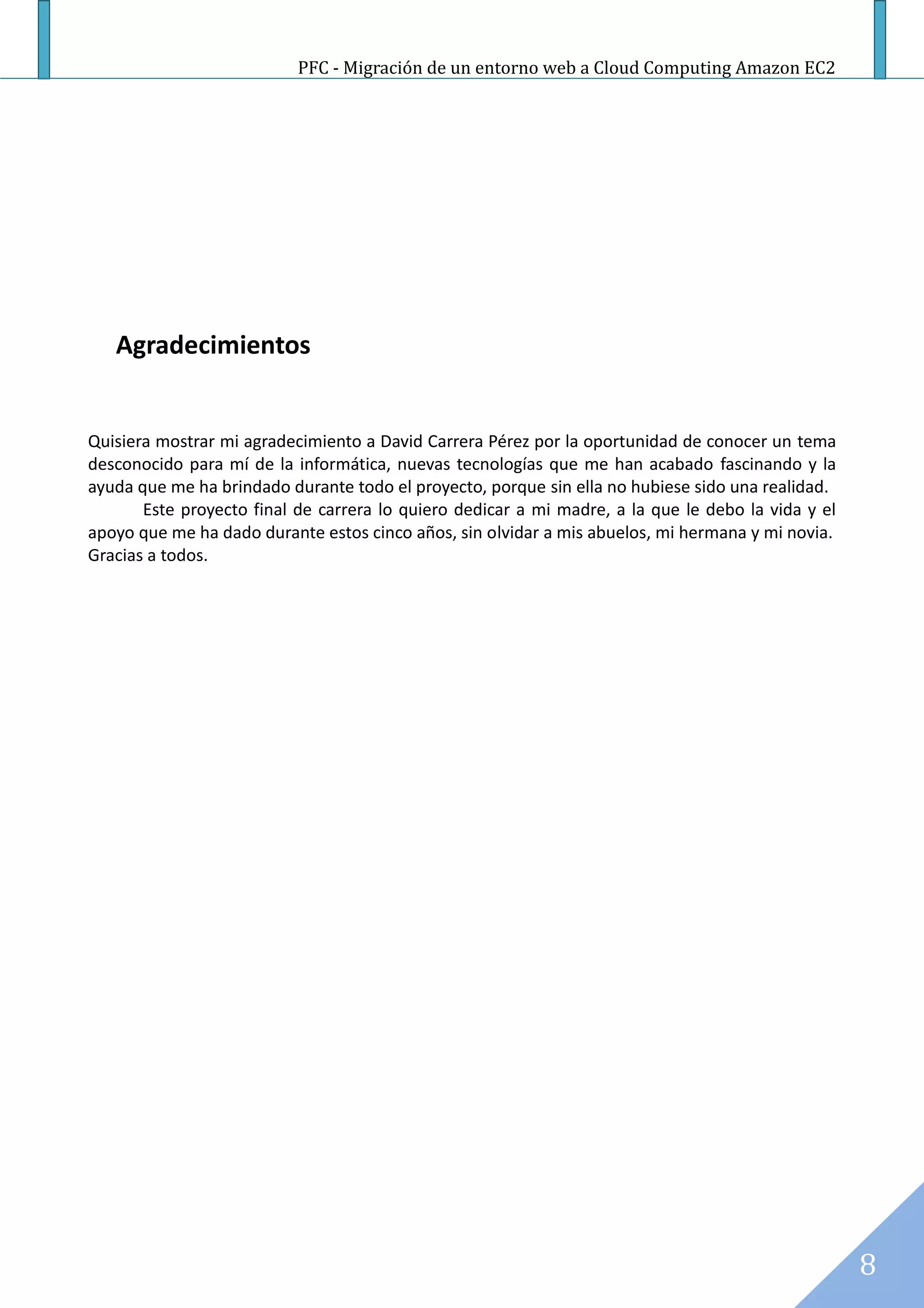 PFC - Migración de un entorno web a Cloud Computing Amazon EC2




   Agradecimientos


Quisiera mostrar mi agradecimiento a David Carrera Pérez por la oportunidad de conocer un tema
desconocido para mí de la informática, nuevas tecnologías que me han acabado fascinando y la
ayuda que me ha brindado durante todo el proyecto, porque sin ella no hubiese sido una realidad.
       Este proyecto final de carrera lo quiero dedicar a mi madre, a la que le debo la vida y el
apoyo que me ha dado durante estos cinco años, sin olvidar a mis abuelos, mi hermana y mi novia.
Gracias a todos.




                                                                                                    8
 