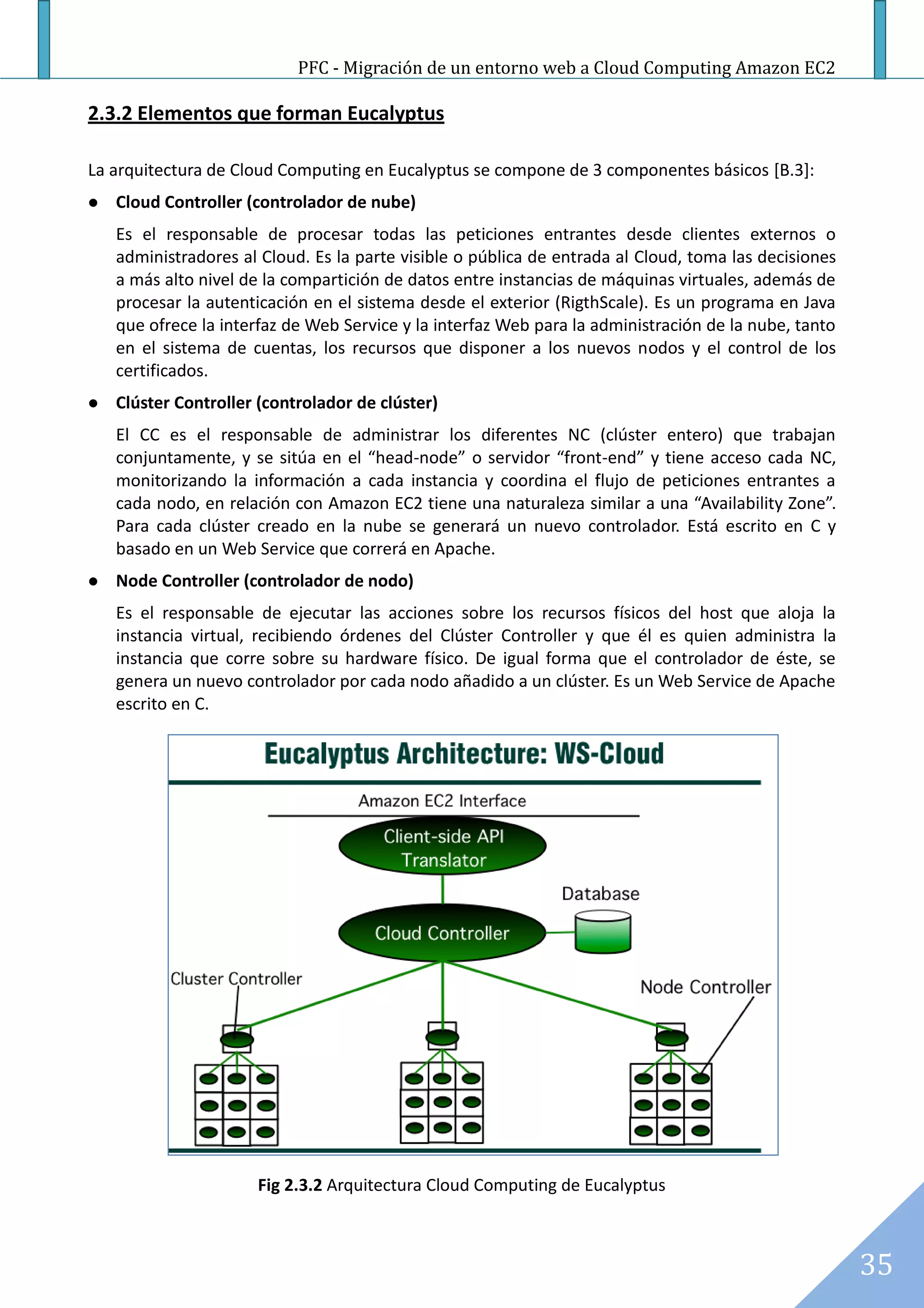 PFC - Migración de un entorno web a Cloud Computing Amazon EC2

2.3.2 Elementos que forman Eucalyptus

La arquitectura de Cloud Computing en Eucalyptus se compone de 3 componentes básicos [B.3]:
   Cloud Controller (controlador de nube)
    Es el responsable de procesar todas las peticiones entrantes desde clientes externos o
    administradores al Cloud. Es la parte visible o pública de entrada al Cloud, toma las decisiones
    a más alto nivel de la compartición de datos entre instancias de máquinas virtuales, además de
    procesar la autenticación en el sistema desde el exterior (RigthScale). Es un programa en Java
    que ofrece la interfaz de Web Service y la interfaz Web para la administración de la nube, tanto
    en el sistema de cuentas, los recursos que disponer a los nuevos nodos y el control de los
    certificados.
   Clúster Controller (controlador de clúster)
    El CC es el responsable de administrar los diferentes NC (clúster entero) que trabajan
    conjuntamente, y se sitúa en el “head-node” o servidor “front-end” y tiene acceso cada NC,
    monitorizando la información a cada instancia y coordina el flujo de peticiones entrantes a
    cada nodo, en relación con Amazon EC2 tiene una naturaleza similar a una “Availability Zone”.
    Para cada clúster creado en la nube se generará un nuevo controlador. Está escrito en C y
    basado en un Web Service que correrá en Apache.
   Node Controller (controlador de nodo)
    Es el responsable de ejecutar las acciones sobre los recursos físicos del host que aloja la
    instancia virtual, recibiendo órdenes del Clúster Controller y que él es quien administra la
    instancia que corre sobre su hardware físico. De igual forma que el controlador de éste, se
    genera un nuevo controlador por cada nodo añadido a un clúster. Es un Web Service de Apache
    escrito en C.




                      Fig 2.3.2 Arquitectura Cloud Computing de Eucalyptus



                                                                                                       35
 