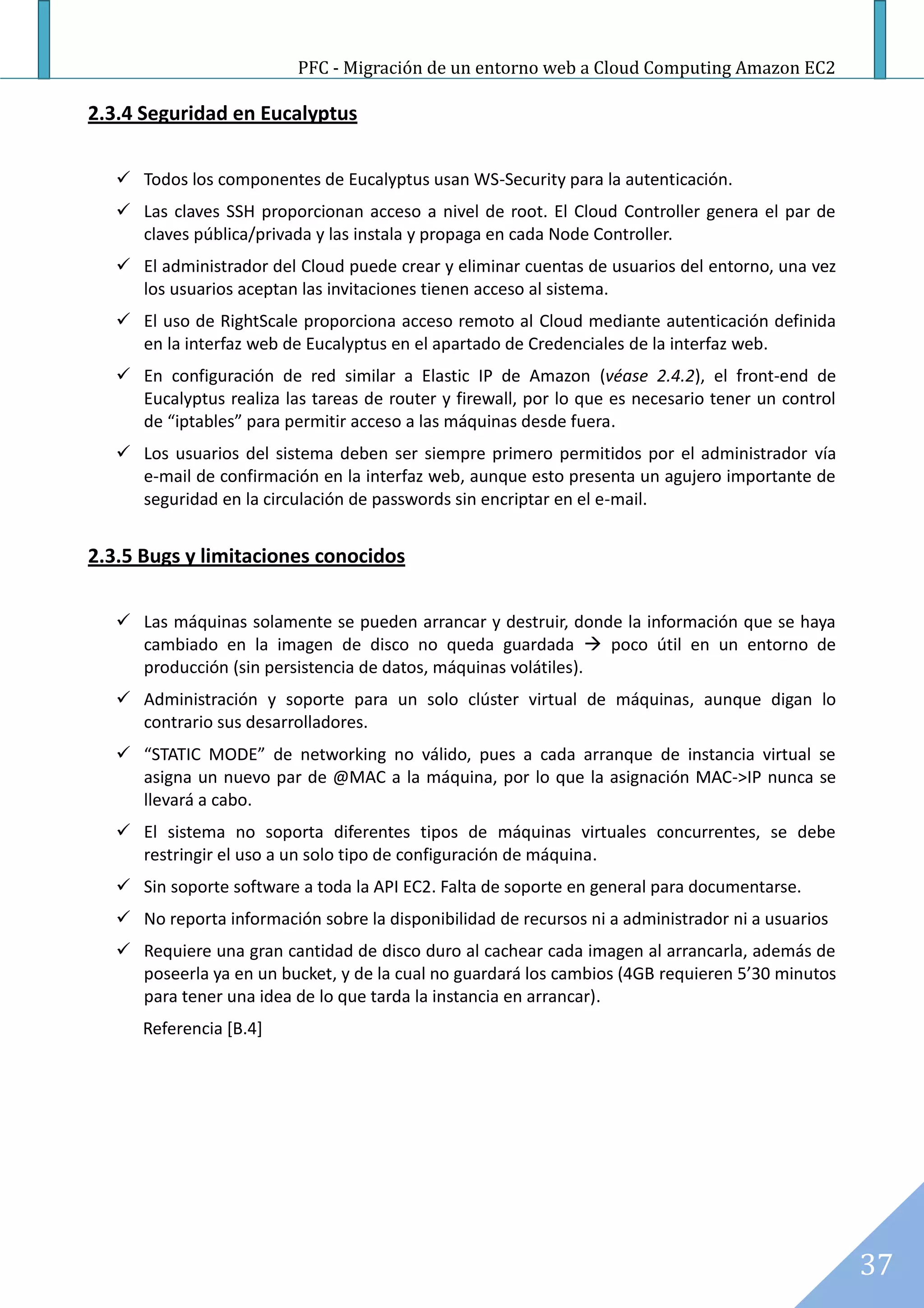 PFC - Migración de un entorno web a Cloud Computing Amazon EC2

2.3.4 Seguridad en Eucalyptus

    Todos los componentes de Eucalyptus usan WS-Security para la autenticación.
    Las claves SSH proporcionan acceso a nivel de root. El Cloud Controller genera el par de
     claves pública/privada y las instala y propaga en cada Node Controller.
    El administrador del Cloud puede crear y eliminar cuentas de usuarios del entorno, una vez
     los usuarios aceptan las invitaciones tienen acceso al sistema.
    El uso de RightScale proporciona acceso remoto al Cloud mediante autenticación definida
     en la interfaz web de Eucalyptus en el apartado de Credenciales de la interfaz web.
    En configuración de red similar a Elastic IP de Amazon (véase 2.4.2), el front-end de
     Eucalyptus realiza las tareas de router y firewall, por lo que es necesario tener un control
     de “iptables” para permitir acceso a las máquinas desde fuera.
    Los usuarios del sistema deben ser siempre primero permitidos por el administrador vía
     e-mail de confirmación en la interfaz web, aunque esto presenta un agujero importante de
     seguridad en la circulación de passwords sin encriptar en el e-mail.


2.3.5 Bugs y limitaciones conocidos

    Las máquinas solamente se pueden arrancar y destruir, donde la información que se haya
     cambiado en la imagen de disco no queda guardada  poco útil en un entorno de
     producción (sin persistencia de datos, máquinas volátiles).
    Administración y soporte para un solo clúster virtual de máquinas, aunque digan lo
     contrario sus desarrolladores.
    “STATIC MODE” de networking no válido, pues a cada arranque de instancia virtual se
     asigna un nuevo par de @MAC a la máquina, por lo que la asignación MAC->IP nunca se
     llevará a cabo.
    El sistema no soporta diferentes tipos de máquinas virtuales concurrentes, se debe
     restringir el uso a un solo tipo de configuración de máquina.
    Sin soporte software a toda la API EC2. Falta de soporte en general para documentarse.
    No reporta información sobre la disponibilidad de recursos ni a administrador ni a usuarios
    Requiere una gran cantidad de disco duro al cachear cada imagen al arrancarla, además de
     poseerla ya en un bucket, y de la cual no guardará los cambios (4GB requieren 5’30 minutos
     para tener una idea de lo que tarda la instancia en arrancar).
      Referencia [B.4]




                                                                                                    37
 