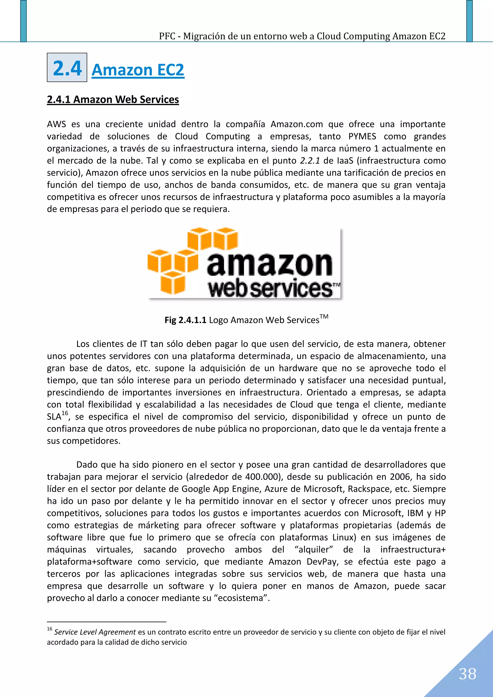 PFC - Migración de un entorno web a Cloud Computing Amazon EC2


     2.4     Amazon EC2
2.4.1 Amazon Web Services

AWS es una creciente unidad dentro la compañía Amazon.com que ofrece una importante
variedad de soluciones de Cloud Computing a empresas, tanto PYMES como grandes
organizaciones, a través de su infraestructura interna, siendo la marca número 1 actualmente en
el mercado de la nube. Tal y como se explicaba en el punto 2.2.1 de IaaS (infraestructura como
servicio), Amazon ofrece unos servicios en la nube pública mediante una tarificación de precios en
función del tiempo de uso, anchos de banda consumidos, etc. de manera que su gran ventaja
competitiva es ofrecer unos recursos de infraestructura y plataforma poco asumibles a la mayoría
de empresas para el periodo que se requiera.




                                   Fig 2.4.1.1 Logo Amazon Web ServicesTM

       Los clientes de IT tan sólo deben pagar lo que usen del servicio, de esta manera, obtener
unos potentes servidores con una plataforma determinada, un espacio de almacenamiento, una
gran base de datos, etc. supone la adquisición de un hardware que no se aproveche todo el
tiempo, que tan sólo interese para un periodo determinado y satisfacer una necesidad puntual,
prescindiendo de importantes inversiones en infraestructura. Orientado a empresas, se adapta
con total flexibilidad y escalabilidad a las necesidades de Cloud que tenga el cliente, mediante
SLA16, se especifica el nivel de compromiso del servicio, disponibilidad y ofrece un punto de
confianza que otros proveedores de nube pública no proporcionan, dato que le da ventaja frente a
sus competidores.

        Dado que ha sido pionero en el sector y posee una gran cantidad de desarrolladores que
trabajan para mejorar el servicio (alrededor de 400.000), desde su publicación en 2006, ha sido
líder en el sector por delante de Google App Engine, Azure de Microsoft, Rackspace, etc. Siempre
ha ido un paso por delante y le ha permitido innovar en el sector y ofrecer unos precios muy
competitivos, soluciones para todos los gustos e importantes acuerdos con Microsoft, IBM y HP
como estrategias de márketing para ofrecer software y plataformas propietarias (además de
software libre que fue lo primero que se ofrecía con plataformas Linux) en sus imágenes de
máquinas virtuales, sacando provecho ambos del “alquiler” de la infraestructura+
plataforma+software como servicio, que mediante Amazon DevPay, se efectúa este pago a
terceros por las aplicaciones integradas sobre sus servicios web, de manera que hasta una
empresa que desarrolle un software y lo quiera poner en manos de Amazon, puede sacar
provecho al darlo a conocer mediante su “ecosistema”.

16
  Service Level Agreement es un contrato escrito entre un proveedor de servicio y su cliente con objeto de fijar el nivel
acordado para la calidad de dicho servicio



                                                                                                                            38
 