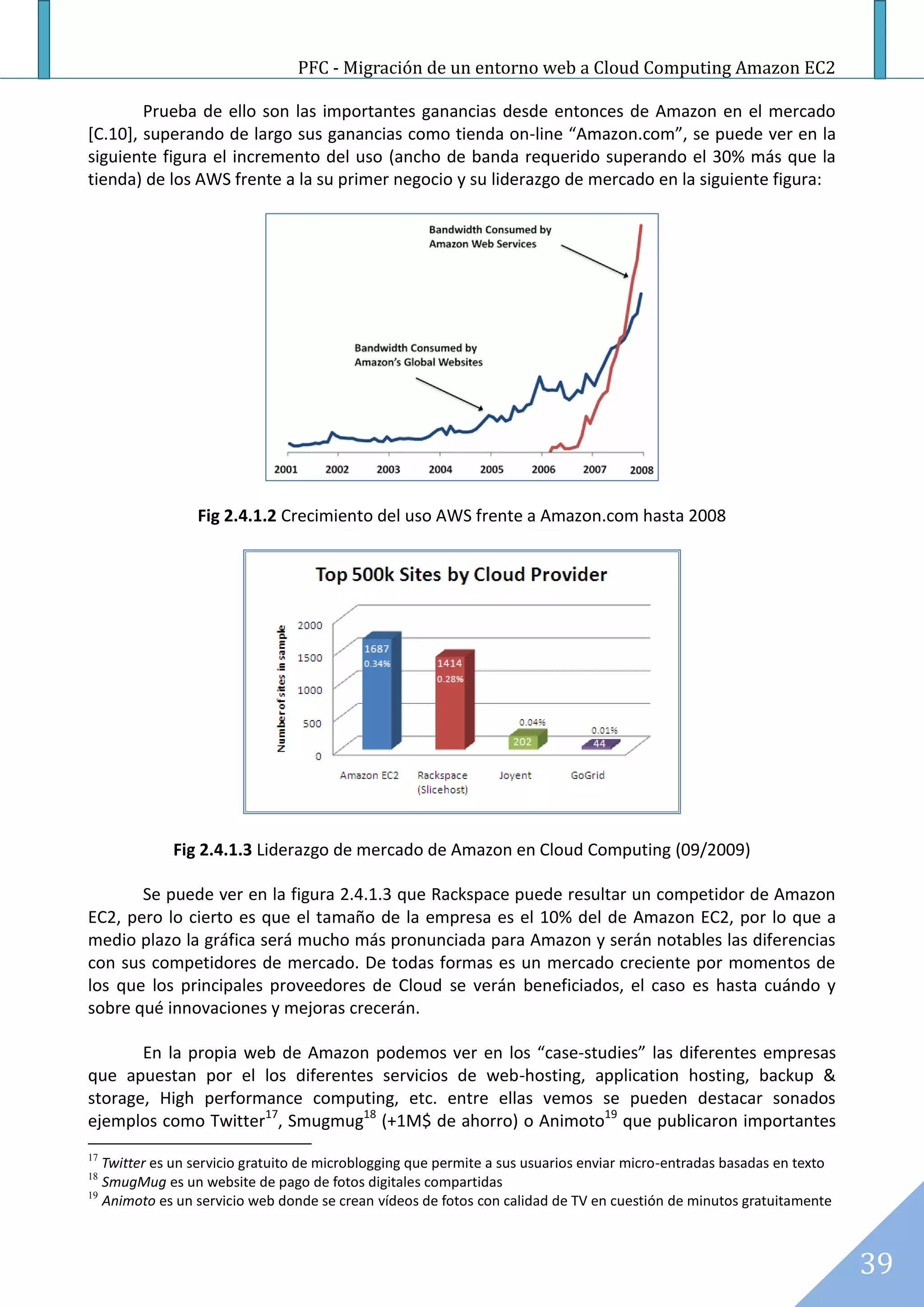PFC - Migración de un entorno web a Cloud Computing Amazon EC2

        Prueba de ello son las importantes ganancias desde entonces de Amazon en el mercado
[C.10], superando de largo sus ganancias como tienda on-line “Amazon.com”, se puede ver en la
siguiente figura el incremento del uso (ancho de banda requerido superando el 30% más que la
tienda) de los AWS frente a la su primer negocio y su liderazgo de mercado en la siguiente figura:




                 Fig 2.4.1.2 Crecimiento del uso AWS frente a Amazon.com hasta 2008




             Fig 2.4.1.3 Liderazgo de mercado de Amazon en Cloud Computing (09/2009)

       Se puede ver en la figura 2.4.1.3 que Rackspace puede resultar un competidor de Amazon
EC2, pero lo cierto es que el tamaño de la empresa es el 10% del de Amazon EC2, por lo que a
medio plazo la gráfica será mucho más pronunciada para Amazon y serán notables las diferencias
con sus competidores de mercado. De todas formas es un mercado creciente por momentos de
los que los principales proveedores de Cloud se verán beneficiados, el caso es hasta cuándo y
sobre qué innovaciones y mejoras crecerán.

       En la propia web de Amazon podemos ver en los “case-studies” las diferentes empresas
que apuestan por el los diferentes servicios de web-hosting, application hosting, backup &
storage, High performance computing, etc. entre ellas vemos se pueden destacar sonados
ejemplos como Twitter17, Smugmug18 (+1M$ de ahorro) o Animoto19 que publicaron importantes
17
   Twitter es un servicio gratuito de microblogging que permite a sus usuarios enviar micro-entradas basadas en texto
18
   SmugMug es un website de pago de fotos digitales compartidas
19
   Animoto es un servicio web donde se crean vídeos de fotos con calidad de TV en cuestión de minutos gratuitamente



                                                                                                                        39
 