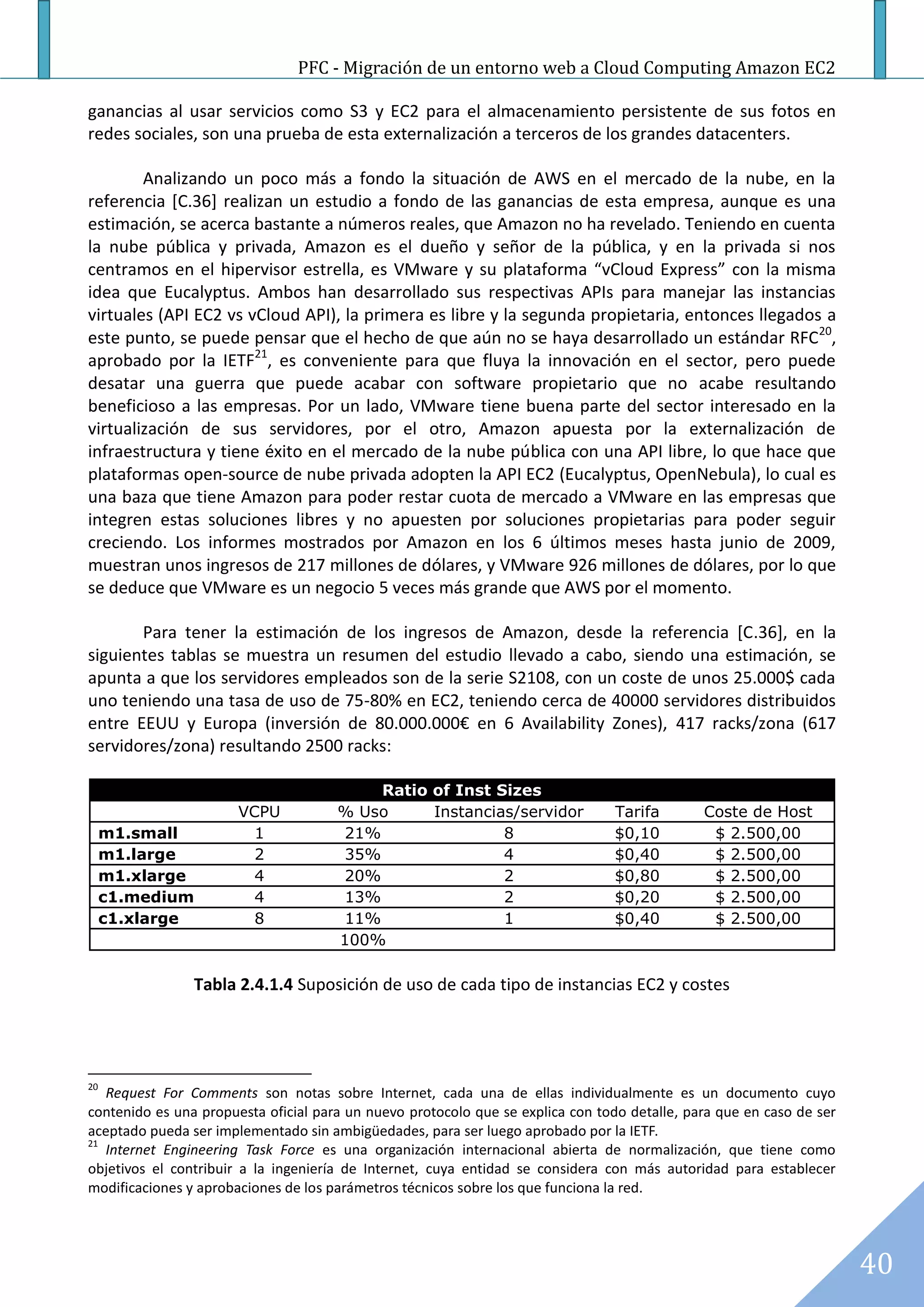 PFC - Migración de un entorno web a Cloud Computing Amazon EC2

ganancias al usar servicios como S3 y EC2 para el almacenamiento persistente de sus fotos en
redes sociales, son una prueba de esta externalización a terceros de los grandes datacenters.

        Analizando un poco más a fondo la situación de AWS en el mercado de la nube, en la
referencia [C.36] realizan un estudio a fondo de las ganancias de esta empresa, aunque es una
estimación, se acerca bastante a números reales, que Amazon no ha revelado. Teniendo en cuenta
la nube pública y privada, Amazon es el dueño y señor de la pública, y en la privada si nos
centramos en el hipervisor estrella, es VMware y su plataforma “vCloud Express” con la misma
idea que Eucalyptus. Ambos han desarrollado sus respectivas APIs para manejar las instancias
virtuales (API EC2 vs vCloud API), la primera es libre y la segunda propietaria, entonces llegados a
este punto, se puede pensar que el hecho de que aún no se haya desarrollado un estándar RFC20,
aprobado por la IETF21, es conveniente para que fluya la innovación en el sector, pero puede
desatar una guerra que puede acabar con software propietario que no acabe resultando
beneficioso a las empresas. Por un lado, VMware tiene buena parte del sector interesado en la
virtualización de sus servidores, por el otro, Amazon apuesta por la externalización de
infraestructura y tiene éxito en el mercado de la nube pública con una API libre, lo que hace que
plataformas open-source de nube privada adopten la API EC2 (Eucalyptus, OpenNebula), lo cual es
una baza que tiene Amazon para poder restar cuota de mercado a VMware en las empresas que
integren estas soluciones libres y no apuesten por soluciones propietarias para poder seguir
creciendo. Los informes mostrados por Amazon en los 6 últimos meses hasta junio de 2009,
muestran unos ingresos de 217 millones de dólares, y VMware 926 millones de dólares, por lo que
se deduce que VMware es un negocio 5 veces más grande que AWS por el momento.

       Para tener la estimación de los ingresos de Amazon, desde la referencia [C.36], en la
siguientes tablas se muestra un resumen del estudio llevado a cabo, siendo una estimación, se
apunta a que los servidores empleados son de la serie S2108, con un coste de unos 25.000$ cada
uno teniendo una tasa de uso de 75-80% en EC2, teniendo cerca de 40000 servidores distribuidos
entre EEUU y Europa (inversión de 80.000.000€ en 6 Availability Zones), 417 racks/zona (617
servidores/zona) resultando 2500 racks:

                                          Ratio of Inst Sizes
                       VCPU           % Uso     Instancias/servidor             Tarifa        Coste de Host
     m1.small            1            21%                8                      $0,10          $ 2.500,00
     m1.large            2            35%                4                      $0,40          $ 2.500,00
     m1.xlarge           4            20%                2                      $0,80          $ 2.500,00
     c1.medium           4            13%                2                      $0,20          $ 2.500,00
     c1.xlarge           8            11%                1                      $0,40          $ 2.500,00
                                      100%

                Tabla 2.4.1.4 Suposición de uso de cada tipo de instancias EC2 y costes




20
   Request For Comments son notas sobre Internet, cada una de ellas individualmente es un documento cuyo
contenido es una propuesta oficial para un nuevo protocolo que se explica con todo detalle, para que en caso de ser
aceptado pueda ser implementado sin ambigüedades, para ser luego aprobado por la IETF.
21
   Internet Engineering Task Force es una organización internacional abierta de normalización, que tiene como
objetivos el contribuir a la ingeniería de Internet, cuya entidad se considera con más autoridad para establecer
modificaciones y aprobaciones de los parámetros técnicos sobre los que funciona la red.




                                                                                                                      40
 
