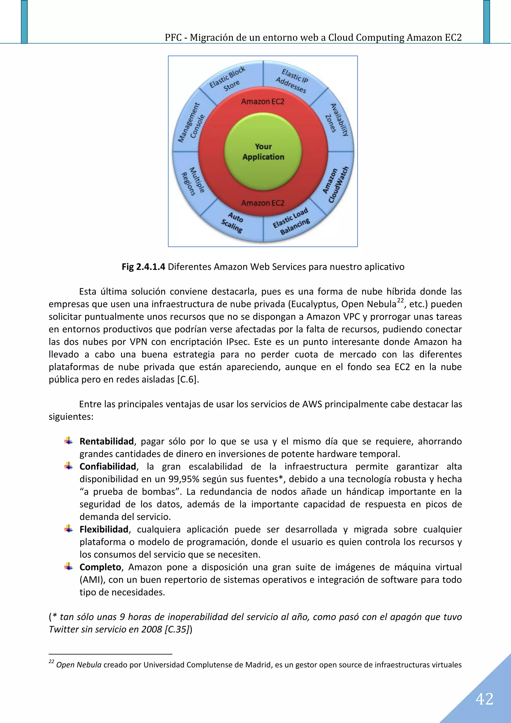 PFC - Migración de un entorno web a Cloud Computing Amazon EC2




                       Fig 2.4.1.4 Diferentes Amazon Web Services para nuestro aplicativo

        Esta última solución conviene destacarla, pues es una forma de nube híbrida donde las
empresas que usen una infraestructura de nube privada (Eucalyptus, Open Nebula 22, etc.) pueden
solicitar puntualmente unos recursos que no se dispongan a Amazon VPC y prorrogar unas tareas
en entornos productivos que podrían verse afectadas por la falta de recursos, pudiendo conectar
las dos nubes por VPN con encriptación IPsec. Este es un punto interesante donde Amazon ha
llevado a cabo una buena estrategia para no perder cuota de mercado con las diferentes
plataformas de nube privada que están apareciendo, aunque en el fondo sea EC2 en la nube
pública pero en redes aisladas [C.6].

       Entre las principales ventajas de usar los servicios de AWS principalmente cabe destacar las
siguientes:

           Rentabilidad, pagar sólo por lo que se usa y el mismo día que se requiere, ahorrando
           grandes cantidades de dinero en inversiones de potente hardware temporal.
           Confiabilidad, la gran escalabilidad de la infraestructura permite garantizar alta
           disponibilidad en un 99,95% según sus fuentes*, debido a una tecnología robusta y hecha
           “a prueba de bombas”. La redundancia de nodos añade un hándicap importante en la
           seguridad de los datos, además de la importante capacidad de respuesta en picos de
           demanda del servicio.
           Flexibilidad, cualquiera aplicación puede ser desarrollada y migrada sobre cualquier
           plataforma o modelo de programación, donde el usuario es quien controla los recursos y
           los consumos del servicio que se necesiten.
           Completo, Amazon pone a disposición una gran suite de imágenes de máquina virtual
           (AMI), con un buen repertorio de sistemas operativos e integración de software para todo
           tipo de necesidades.

(* tan sólo unas 9 horas de inoperabilidad del servicio al año, como pasó con el apagón que tuvo
Twitter sin servicio en 2008 [C.35])

22
     Open Nebula creado por Universidad Complutense de Madrid, es un gestor open source de infraestructuras virtuales



                                                                                                                        42
 
